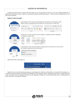 39
NOÇÕES DE INFORMÁTICA
A galeria de documentos é o local onde você pode criar um documento em branco ou usar um modelo predefinido. A
galeria fica disponível ao abrir o Word ou você pode acessá-la escolhendo Arquivo > Novo se estiver trabalhando em um
documento existente.
Explorar a faixa de opções
Saiba mais sobre a caixa Diga-me
Diga-Me é uma nova ferramenta de pesquisa e está disponível no Word, no PowerPoint e no Excel 2016. Ela exibe os co-
mandos necessários quando você digita o que deseja fazer. Por exemplo, digite “configurações de fonte” na janela Diga-me
o que você quer fazer. Em seguida, escolha uma das sugestões exibidas ou escolha Obter Ajuda sobre “configurações de
fonte” para abrir o visualizador da Ajuda.
 