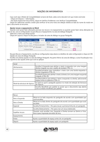 42
NOÇÕES DE INFORMÁTICA
Caso você veja o Modo de Compatibilidade na barra de título, saiba como descobrir em que modo você está:
- Clique em Arquivo > Informações.
- Na seção Inspecionar Documento, clique em Verificar Problemas e em Verificar Compatibilidade.
Clique em Selecionar versões a exibir para verificar se há uma marca de seleção exibida ao lado do nome do modo em
que o documento se encontra.
Ajustar recuos e espaçamento no Word
Quando você quiser fazer alterações precisas nos recuos e no espaçamento ou quando quiser fazer várias alterações de
uma só vez, use as configurações na guia Recuos e Espaçamento na caixa de diálogo Parágrafo.
Selecione o texto que deseja ajustar.
Clique em Layout e clique na seta para o iniciador da caixa de diálogo no grupo Parágrafo.
Na guia Recuos e Espaçamento, escolha as configurações (veja abaixo os detalhes de cada configuração) e clique em OK.
Opções da caixa de diálogo Parágrafo
Escolha uma destas opções na caixa de diálogo Parágrafo. Na parte inferior da caixa de diálogo, a caixa Visualização mos-
tra a aparência das opções antes que você as aplique.
Geral
Alinhamento
Escolha À Esquerda para alinhar o texto à esquerda com uma margem
direita irregular (ou use o atalho de teclado CTRL+L).
EscolhaCentralizar para centralizar o texto com uma borda esquerda e
direita irregulares (CTRL+E).
EscolhaÀ Direita para alinhar o texto à direita com uma margem esquerda
irregular (CTRL+R).
EscolhaJustificar para alinhar o texto à esquerda e à direita, adicionando
espaço entre as palavras (CTRL+J).
Nível da estrutura de tópicos
O nível no qual o parágrafo aparece no modo de exibição de Estrutura
de Tópicos.
Escolha Recolhido por padrão se quiser que o documento seja aberto
com os títulos recolhidos por padrão.
Recuo
Para a Esquerda
Move-se no lado esquerdo do parágrafo de acordo com quantidade que
você escolher.
Para a Direita
Move-se no lado direito do parágrafo de acordo com quantidade que você
escolher.
Especial Escolha Primeira linha > Por para recuar a primeira linha de um parágrafo.
Escolha Deslocamento > Por para criar um recuo deslocado.
Espelhar recuos
Quando você escolher isso, Esquerda e Direita tornam-se Dentro e Fora.
Isso é para impressão de estilo de livro.
Espaçamento
Antes Ajusta a quantidade de espaço antes de um parágrafo.
Depois Ajusta a quantidade de espaço após um parágrafo
 