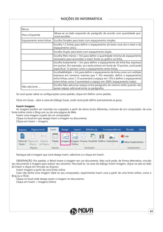43
NOÇÕES DE INFORMÁTICA
Recuo
Para a Esquerda
Move-se no lado esquerdo do parágrafo de acordo com quantidade que
você escolher.
Espaçamento entre linhas Escolha Simples para texto com espaçamento simples.
Escolha 1,5 linhas para definir o espaçamento do texto uma vez e meia o do
espaçamento único.
Escolha Duplo para texto com espaçamento duplo.
Escolha Pelo menos > Em para definir a quantidade mínima de espaçamento
necessário para acomodar a maior fonte ou gráfico na linha.
Escolha Exatamente > Em para definir o espaçamento de linha fixa, expresso
em pontos. Por exemplo, se o texto estiver em fonte de 10 pontos, você pode
especificar 12 pontos como o espaçamento entre linhas.
EscolhaMúltiplo > Em para definir o espaçamento de linha como um múltiplo
expresso em números maiores que 1. Por exemplo, definir o espaçamento
entre linhas como 1,15 aumentará o espaço em 15% e definir o espaçamento
entre linhas como 3 aumentará o espaço em 300% (espaçamento triplo).
Não adicionar …
Escolha Não adicionar espaço entre parágrafos do mesmo estilo quando não
quiser espaço adicional entre os parágrafos.
Se você quiser salvar as configurações como padrão, clique em Definir como padrão.
Clicar em Guias… abre a caixa de diálogo Guias, onde você pode definir precisamente as guias.
Inserir imagens
As imagens podem ser inseridas (ou copiadas) a partir de vários locais diferentes, inclusive de um computador, de uma
fonte online como o Bing.com ou de uma página da Web.
Inserir uma imagem a partir de um computador
Clique no local em que deseja inserir a imagem no documento.
Clique em Inserir > Imagens.
Navegue até a imagem que você deseja inserir, selecione-a e clique em Inserir.
OBSERVAÇÃO: Por padrão, o Word insere a imagem em um documento. Mas você pode, de forma alternativa, vincular
seu documento à imagem para reduzir seu tamanho. Para fazê-lo, na caixa de diálogo Inserir Imagem, clique na seta ao lado
de Inserir e clique em Vincular ao Arquivo.
Inserir imagem a partir de uma fonte online
Caso não tenha uma imagem ideal no seu computador, experimente inserir uma a partir de uma fonte online, como o
Bing ou o Flickr.
Clique no local onde deseja inserir a imagem no documento.
Clique em Inserir > Imagens Online.
 