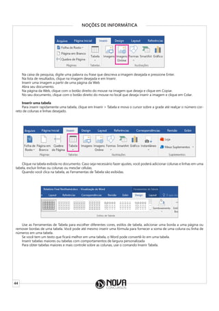 44
NOÇÕES DE INFORMÁTICA
Na caixa de pesquisa, digite uma palavra ou frase que descreva a imagem desejada e pressione Enter.
Na lista de resultados, clique na imagem desejada e em Inserir.
Inserir uma imagem a partir de uma página da Web
Abra seu documento.
Na página da Web, clique com o botão direito do mouse na imagem que deseja e clique em Copiar.
No seu documento, clique com o botão direito do mouse no local que deseja inserir a imagem e clique em Colar.
Inserir uma tabela
Para inserir rapidamente uma tabela, clique em Inserir > Tabela e mova o cursor sobre a grade até realçar o número cor-
reto de colunas e linhas desejado.
Clique na tabela exibida no documento. Caso seja necessário fazer ajustes, você poderá adicionar colunas e linhas em uma
tabela, excluir linhas ou colunas ou mesclar células.
Quando você clica na tabela, as Ferramentas de Tabela são exibidas.
Use as Ferramentas de Tabela para escolher diferentes cores, estilos de tabela, adicionar uma borda a uma página ou
remover bordas de uma tabela. Você pode até mesmo inserir uma fórmula para fornecer a soma de uma coluna ou linha de
números em uma tabela.
Se você tem um texto que ficará melhor em uma tabela, o Word pode convertê-lo em uma tabela.
Inserir tabelas maiores ou tabelas com comportamentos de largura personalizada
Para obter tabelas maiores e mais controle sobre as colunas, use o comando Inserir Tabela.
 