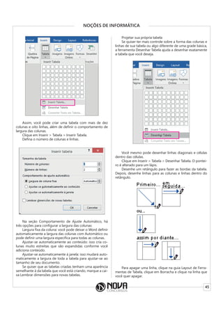 45
NOÇÕES DE INFORMÁTICA
Assim, você pode criar uma tabela com mais de dez
colunas e oito linhas, além de definir o comportamento de
largura das colunas.
Clique em Inserir > Tabela > Inserir Tabela.
Defina o número de colunas e linhas.
Na seção Comportamento de Ajuste Automático, há
três opções para configurar a largura das colunas:
Largura fixa da coluna: você pode deixar o Word definir
automaticamente a largura das colunas com Automático ou
pode definir uma largura específica para todas as colunas.
Ajustar-se automaticamente ao conteúdo: isso cria co-
lunas muito estreitas que são expandidas conforme você
adiciona conteúdo.
Ajustar-se automaticamente à janela: isso mudará auto-
maticamente a largura de toda a tabela para ajustar-se ao
tamanho de seu documento.
Se quiser que as tabelas criadas tenham uma aparência
semelhante à da tabela que você está criando, marque a cai-
xa Lembrar dimensões para novas tabelas.
Projetar sua própria tabela
Se quiser ter mais controle sobre a forma das colunas e
linhas de sua tabela ou algo diferente de uma grade básica,
a ferramenta Desenhar Tabela ajuda a desenhar exatamente
a tabela que você deseja.
Você mesmo pode desenhar linhas diagonais e células
dentro das células.
Clique em Inserir > Tabela > Desenhar Tabela. O pontei-
ro é alterado para um lápis.
Desenhe um retângulo para fazer as bordas da tabela.
Depois, desenhe linhas para as colunas e linhas dentro do
retângulo.
Para apagar uma linha, clique na guia Layout de Ferra-
mentas de Tabela, clique em Borracha e clique na linha que
você quer apagar.
 