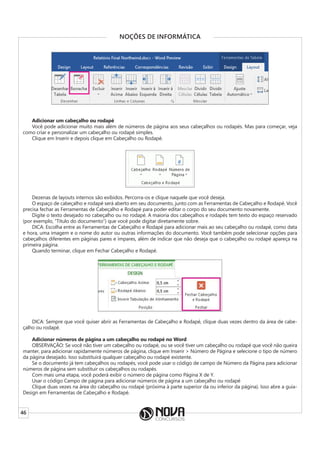 46
NOÇÕES DE INFORMÁTICA
Adicionar um cabeçalho ou rodapé
Você pode adicionar muito mais além de números de página aos seus cabeçalhos ou rodapés. Mas para começar, veja
como criar e personalizar um cabeçalho ou rodapé simples.
Clique em Inserir e depois clique em Cabeçalho ou Rodapé.
Dezenas de layouts internos são exibidos. Percorra-os e clique naquele que você deseja.
O espaço de cabeçalho e rodapé será aberto em seu documento, junto com as Ferramentas de Cabeçalho e Rodapé. Você
precisa fechar as Ferramentas de Cabeçalho e Rodapé para poder editar o corpo do seu documento novamente.
Digite o texto desejado no cabeçalho ou no rodapé. A maioria dos cabeçalhos e rodapés tem texto do espaço reservado
(por exemplo, “Título do documento”) que você pode digitar diretamente sobre.
DICA: Escolha entre as Ferramentas de Cabeçalho e Rodapé para adicionar mais ao seu cabeçalho ou rodapé, como data
e hora, uma imagem e o nome do autor ou outras informações do documento. Você também pode selecionar opções para
cabeçalhos diferentes em páginas pares e ímpares, além de indicar que não deseja que o cabeçalho ou rodapé apareça na
primeira página.
Quando terminar, clique em Fechar Cabeçalho e Rodapé.
DICA: Sempre que você quiser abrir as Ferramentas de Cabeçalho e Rodapé, clique duas vezes dentro da área de cabe-
çalho ou rodapé.
Adicionar números de página a um cabeçalho ou rodapé no Word
OBSERVAÇÃO: Se você não tiver um cabeçalho ou rodapé, ou se você tiver um cabeçalho ou rodapé que você não queira
manter, para adicionar rapidamente números de página, clique em Inserir > Número de Página e selecione o tipo de número
da página desejado. Isso substituirá qualquer cabeçalho ou rodapé existente.
Se o documento já tem cabeçalhos ou rodapés, você pode usar o código de campo de Número da Página para adicionar
números de página sem substituir os cabeçalhos ou rodapés.
Com mais uma etapa, você poderá exibir o número de página como Página X de Y.
Usar o código Campo de página para adicionar números de página a um cabeçalho ou rodapé
Clique duas vezes na área do cabeçalho ou rodapé (próxima à parte superior da ou inferior da página). Isso abre a guia-
Design em Ferramentas de Cabeçalho e Rodapé.
 