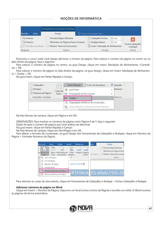 47
NOÇÕES DE INFORMÁTICA
Posicione o cursor onde você deseja adicionar o número da página. Para colocar o número da página no centro ou no
lado direito da página, faça o seguinte:
Para colocar o número de página no centro, na guia Design, clique em Inserir Tabulação de Alinhamento >Centrali-
zar > OK.
Para colocar o número de página no lado direito da página, na guia Design, clique em Inserir Tabulação de Alinhamen-
to > Direita > OK.
Na guia Inserir, clique em Partes Rápidas e Campo.
Na lista Nomes de campos, clique em Página e em OK.
OBSERVAÇÕES: Para mostrar os números de página como Página X de Y, faça o seguinte:
Digite de após o número de página que você acabou de adicionar.
Na guia Inserir, clique em Partes Rápidas e Campo.
Na lista Nomes de campos, clique em NumPages e em OK.
Para alterar o formato de numeração, na guia Design (em Ferramentas de Cabeçalho e Rodapé), clique em Número de
Página > Formatar Números de Página.
Para retornar ao corpo do documento, clique em Ferramentas de Cabeçalho e Rodapé > Fechar Cabeçalho e Rodapé.
Adicionar números de página no Word
Clique em Inserir > Número de Página, clique em um local (como o Início da Página) e escolha um estilo. O Word numera
as páginas de forma automática.
 