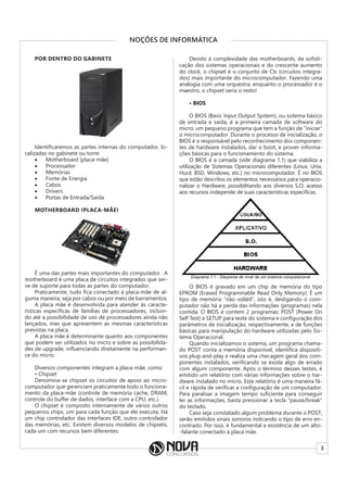 3
NOÇÕES DE INFORMÁTICA
POR DENTRO DO GABINETE
Identificaremos as partes internas do computador, lo-
calizadas no gabinete ou torre:
• Motherboard (placa-mãe)
• Processador
• Memórias
• Fonte de Energia
• Cabos
• Drivers
• Portas de Entrada/Saída
MOTHERBOARD (PLACA-MÃE)
É uma das partes mais importantes do computador. A
motherboard é uma placa de circuitos integrados que ser-
ve de suporte para todas as partes do computador.
Praticamente, tudo fica conectado à placa-mãe de al-
guma maneira, seja por cabos ou por meio de barramentos.
A placa mãe é desenvolvida para atender às caracte-
rísticas especificas de famílias de processadores, incluin-
do até a possibilidade de uso de processadores ainda não
lançados, mas que apresentem as mesmas características
previstas na placa.
A placa mãe é determinante quanto aos componentes
que podem ser utilizados no micro e sobre as possibilida-
des de upgrade, influenciando diretamente na performan-
ce do micro.
Diversos componentes integram a placa-mãe, como:
• Chipset
Denomina-se chipset os circuitos de apoio ao micro-
computador que gerenciam praticamente todo o funciona-
mento da placa-mãe (controle de memória cache, DRAM,
controle do buffer de dados, interface com a CPU, etc.).
O chipset é composto internamente de vários outros
pequenos chips, um para cada função que ele executa. Há
um chip controlador das interfaces IDE, outro controlador
das memórias, etc. Existem diversos modelos de chipsets,
cada um com recursos bem diferentes.
Devido à complexidade das motherboards, da sofisti-
cação dos sistemas operacionais e do crescente aumento
do clock, o chipset é o conjunto de CIs (circuitos integra-
dos) mais importante do microcomputador. Fazendo uma
analogia com uma orquestra, enquanto o processador é o
maestro, o chipset seria o resto!
• BIOS
O BIOS (Basic Input Output System), ou sistema básico
de entrada e saída, é a primeira camada de software do
micro, um pequeno programa que tem a função de “iniciar”
o microcomputador. Durante o processo de inicialização, o
BIOS é o responsável pelo reconhecimento dos componen-
tes de hardware instalados, dar o boot, e prover informa-
ções básicas para o funcionamento do sistema.
O BIOS é a camada (vide diagrama 1.1) que viabiliza a
utilização de Sistemas Operacionais diferentes (Linux, Unix,
Hurd, BSD, Windows, etc.) no microcomputador. É no BIOS
que estão descritos os elementos necessários para operacio-
nalizar o Hardware, possibilitando aos diversos S.O. acesso
aos recursos independe de suas características específicas.
O BIOS é gravado em um chip de memória do tipo
EPROM (Erased Programmable Read Only Memory). É um
tipo de memória “não volátil”, isto é, desligando o com-
putador não há a perda das informações (programas) nela
contida. O BIOS é contem 2 programas: POST (Power On
Self Test) e SETUP para teste do sistema e configuração dos
parâmetros de inicialização, respectivamente, e de funções
básicas para manipulação do hardware utilizadas pelo Sis-
tema Operacional.
Quando inicializamos o sistema, um programa chama-
do POST conta a memória disponível, identifica dispositi-
vos plug-and-play e realiza uma checagem geral dos com-
ponentes instalados, verificando se existe algo de errado
com algum componente. Após o término desses testes, é
emitido um relatório com várias informações sobre o har-
dware instalado no micro. Este relatório é uma maneira fá-
cil e rápida de verificar a configuração de um computador.
Para paralisar a imagem tempo suficiente para conseguir
ler as informações, basta pressionar a tecla “pause/break”
do teclado.
Caso seja constatado algum problema durante o POST,
serão emitidos sinais sonoros indicando o tipo de erro en-
contrado. Por isso, é fundamental a existência de um alto-
-falante conectado à placa mãe.
 