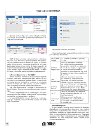 48
NOÇÕES DE INFORMÁTICA
Quando concluir, clique em Fechar Cabeçalho e Roda-
pé ou clique duas vezes em qualquer lugar fora da área do
cabeçalho ou do rodapé.
DICA : O Word numera as páginas de forma automática,
mas você pode alterar essa opção se preferir. Por exemplo,
caso não pretenda exibir o número da página na primeira
página do documento, clique duas vezes ou dê um toque
duplo na parte superior ou inferior da página para abrir as
ferramentas de cabeçalho e rodapé na guia Design e marque
a caixa Primeira Página Diferente. Escolha Inserir > Número
da Página > Formatar Números de Página para saber mais.
Salvar um documento no Word 2016
O local escolhido para salvar seu documento depende
da forma como você planeja usá-lo. Para acessar um do-
cumento em praticamente qualquer lugar, compartilhá-lo
com outras pessoas ou trabalhar em conjunto com outras
pessoas em tempo real, salve-o online. Mas onde você deve
salvá-lo? Veja algumas dicas para ajudá-lo a decidir:
Use o site de equipe do OneDrive for Business ou do
SharePoint para documentos que serão usados por seus co-
legas.
Escolha uma pasta pessoal do OneDrive para documen-
tos particulares que somente você pode ver ou que deseja
compartilhar com seus amigos e familiares.
Se pretende trabalhar com um documento no compu-
tador que você está usando atualmente, salve em uma pasta
neste computador.
Decida onde salvar seu documento
Use a tabela a seguir para ajudá-lo a escolher um local
para salvar seu documento:
LOCAL PARA
SALVAR
USE ESTE PROCEDIMENTO QUANDO
QUISER...
OneDrive
-Organização
Salvar um documento comercial
que você provavelmente desejará
compartilhar mais tarde com parceiros
de fora de sua equipe ou organização.
As opções de compartilhamento
permitem escolher as pessoas que você
deseja permitir que exibam ou editem o
documento.
Sites
-Organização
Salvar um documento comercial
que você deseja compartilhar com
sua equipe. Para mantê-lo privado,
coloque-o em uma biblioteca que não
seja compartilhada com outras pessoas.
OneDrive -
Pessoal
Salvar um documento pessoal que você
deseja manter privado ou que deseja
compartilhar com amigos e familiares.
Este PC
Salvar um documento em uma pasta
no seu computador. Escolha Este PC e
escolha uma pasta.
adicionar um
local
Adicionar um novo local online.
Escolha Adicionar um Local e toque
ou clique em SharePoint do Office
365ou OneDrive.
Salvando Arquivos
É importante ao terminar um documento, ou durante a
digitação do mesmo, quando o documento a ser criado é
longo, salvar seu trabalho. Salvar consiste em armazenar se
documento em forma de arquivo em seu computador, pen-
drive, ou outro dispositivo de armazenamento. Para salvar
seu documento, clique no botão salvar no topo da tela. Será
aberta uma tela onde você poderá definir o nome, local e
formato de seu arquivo.
 