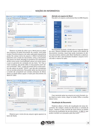 49
NOÇÕES DE INFORMÁTICA
Observe na janela de salvar que o Word procura salvar
seus arquivos na pasta Documents do usuário, você pode
mudar o local do arquivo a ser salvo, pela parte esquerda da
janela. No campo nome do arquivo, o Word normalmente
preenche com o título do documento, como o documento
não possui um título, ele pega os primeiros 255 caracteres e
atribui como nome, é aconselhável colocar um nome menor
e que se aproxime do conteúdo de seu texto. “Em Tipo a
maior mudança, até versão 2003, os documentos eram sal-
vos no formato”. DOC”, a partir da versão 2010, os documen-
tos são salvos na versão”. DOCX”, que não são compatíveis
com as versões anteriores. Para poder salvar seu documento
e manter ele compatível com versões anteriores do Word,
clique na direita dessa opção e mude para Documento do
Word 97-2003.
Observe que o nome de seu arquivo agora aparece na
barra de títulos.
Abrindo um arquivo do Word
Para abrir um arquivo, você precisa clicar na ABA Arquivo.
Na esquerda da janela, o botão abrir é o segundo abaixo
de novo, observe também que ele mostra uma relação de
documentos recentes, nessa área serão mostrados os últi-
mos documentos abertos pelo Word facilitando a abertura.
Ao clicar em abrir, será necessário localizar o arquivo no lo-
cal onde o mesmo foi salvo.
Caso necessite salvar seu arquivo em outro formato, ou-
tro local ou outro nome, clique no botão Office e escolha
Salvar Como.
Visualização do Documento
Podemos alterar a forma de visualização de nosso do-
cumento. No rodapé a direta da tela temos o controle de
Zoom.·. Anterior a este controle de zoom temos os botões
de forma de visualização de seu documento, que
podem também ser acessados pela Aba Exibir.
 