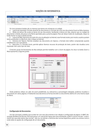 50
NOÇÕES DE INFORMÁTICA
Os cinco primeiros botões são os mesmos que temos em miniaturas no rodapé.
• Layout de Impressão: Formato atual de seu documento é o formato de como seu documento ficará na folha impressa.
• Modo de leitura: Ele oculta as barras de seu documento, facilitando a leitura em tela, observe que no rodapé do
documento à direita, ele possui uma flecha apontado para a próxima página. Para sair desse modo de visualização, clique no
botão fechar no topo à direita da tela.
• Layout da Web: Aproxima seu texto de uma visualização na Internet, esse formato existe, pois muitos usuários postam
textos produzidos no Word em sites e blogs na Internet.
• Estrutura de Tópicos: Permite visualizar seu documento em tópicos, o formato terá melhor compreensão quando
trabalharmos com marcadores.
• Rascunho: É o formato bruto, permite aplicar diversos recursos de produção de texto, porém não visualiza como
impressão nem outro tipo de meio.
O terceiro grupo de ferramentas da Aba exibição permite trabalhar com o Zoom da página. Ao clicar no botão Zoom o
Word apresenta a seguinte janela:
Onde podemos utilizar um valor de zoom predefinido, ou colocarmos a porcentagem desejada, podemos visualizar o
documento em várias páginas. E finalizando essa aba temos as formas de exibir os documentos aberto em uma mesma seção
do Word.
Configuração de Documentos
Um dos principais cuidados que se deve ter com seus documentos é em relação à configuração da página. A ABNT (As-
sociação Brasileira de Normas Técnicas) possui um manual de regras para documentações, então é comum escutar “o docu-
mento tem que estar dentro das normas”, não vou me atentar a nenhuma das normas especificas, porém vou ensinar como e
onde estão as opções de configuração de um documento.
 