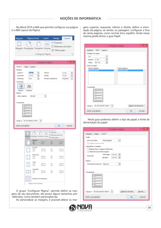51
NOÇÕES DE INFORMÁTICA
No Word 2016 a ABA que permite configurar sua página
é a ABA Layout da Página.
O grupo “Configurar Página”, permite definir as mar-
gens de seu documento, ele possui alguns tamanhos pré-
-definidos, como também personalizá-las.
Ao personalizar as margens, é possível alterar as mar-
gens superior, esquerda, inferior e direita, definir a orien-
tação da página, se retrato ou paisagem, configurar a fora
de várias páginas, como normal, livro, espelho. Ainda nessa
mesma janela temos a guia Papel.
Nesta guia podemos definir o tipo de papel, e fonte de
alimentação do papel.
 