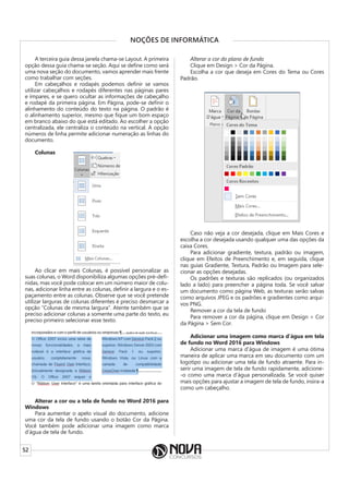 52
NOÇÕES DE INFORMÁTICA
A terceira guia dessa janela chama-se Layout. A primeira
opção dessa guia chama-se seção. Aqui se define como será
uma nova seção do documento, vamos aprender mais frente
como trabalhar com seções.
Em cabeçalhos e rodapés podemos definir se vamos
utilizar cabeçalhos e rodapés diferentes nas páginas pares
e ímpares, e se quero ocultar as informações de cabeçalho
e rodapé da primeira página. Em Página, pode-se definir o
alinhamento do conteúdo do texto na página. O padrão é
o alinhamento superior, mesmo que fique um bom espaço
em branco abaixo do que está editado. Ao escolher a opção
centralizada, ele centraliza o conteúdo na vertical. A opção
números de linha permite adicionar numeração as linhas do
documento.
Colunas
Ao clicar em mais Colunas, é possível personalizar as
suas colunas, o Word disponibiliza algumas opções pré-defi-
nidas, mas você pode colocar em um número maior de colu-
nas, adicionar linha entre as colunas, definir a largura e o es-
paçamento entre as colunas. Observe que se você pretende
utilizar larguras de colunas diferentes é preciso desmarcar a
opção “Colunas de mesma largura”. Atente também que se
preciso adicionar colunas a somente uma parte do texto, eu
preciso primeiro selecionar esse texto.
Alterar a cor ou a tela de fundo no Word 2016 para
Windows
Para aumentar o apelo visual do documento, adicione
uma cor da tela de fundo usando o botão Cor da Página.
Você também pode adicionar uma imagem como marca
d’água de tela de fundo.
Alterar a cor do plano de fundo
Clique em Design > Cor da Página.
Escolha a cor que deseja em Cores do Tema ou Cores
Padrão.
Caso não veja a cor desejada, clique em Mais Cores e
escolha a cor desejada usando qualquer uma das opções da
caixa Cores.
Para adicionar gradiente, textura, padrão ou imagem,
clique em Efeitos de Preenchimento e, em seguida, clique
nas guias Gradiente, Textura, Padrão ou Imagem para sele-
cionar as opções desejadas.
Os padrões e texturas são replicados (ou organizados
lado a lado) para preencher a página toda. Se você salvar
um documento como página Web, as texturas serão salvas
como arquivos JPEG e os padrões e gradientes como arqui-
vos PNG.
Remover a cor da tela de fundo
Para remover a cor da página, clique em Design > Cor
da Página > Sem Cor.
Adicionar uma imagem como marca d’água em tela
de fundo no Word 2016 para Windows
Adicionar uma marca d’água de imagem é uma ótima
maneira de aplicar uma marca em seu documento com um
logotipo ou adicionar uma tela de fundo atraente. Para in-
serir uma imagem de tela de fundo rapidamente, adicione-
-o como uma marca d’água personalizada. Se você quiser
mais opções para ajustar a imagem de tela de fundo, insira-a
como um cabeçalho.
 