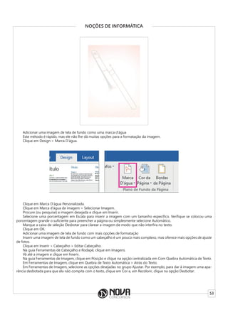 53
NOÇÕES DE INFORMÁTICA
Adicionar uma imagem de tela de fundo como uma marca d’água
Este método é rápido, mas ele não lhe dá muitas opções para a formatação da imagem.
Clique em Design > Marca D’água.
Clique em Marca D’água Personalizada.
Clique em Marca d’água de imagem > Selecionar Imagem.
Procure (ou pesquise) a imagem desejada e clique em Inserir.
Selecione uma porcentagem em Escala para inserir a imagem com um tamanho específico. Verifique se colocou uma
porcentagem grande o suficiente para preencher a página ou simplesmente selecione Automático.
Marque a caixa de seleção Desbotar para clarear a imagem de modo que não interfira no texto.
Clique em OK.
Adicionar uma imagem de tela de fundo com mais opções de formatação
Inserir uma imagem de tela de fundo como um cabeçalho é um pouco mais complexo, mas oferece mais opções de ajuste
de fotos.
Clique em Inserir > Cabeçalho > Editar Cabeçalho.
Na guia Ferramentas de Cabeçalho e Rodapé, clique em Imagens.
Vá até a imagem e clique em Inserir.
Na guia Ferramentas de Imagem, clique em Posição e clique na opção centralizada em Com Quebra Automática de Texto.
Em Ferramentas de Imagem, clique em Quebra de Texto Automática > Atrás do Texto.
Em Ferramentas de Imagem, selecione as opções desejadas no grupo Ajustar. Por exemplo, para dar à imagem uma apa-
rência desbotada para que ela não compita com o texto, clique em Cor e, em Recolorir, clique na opção Desbotar:
 