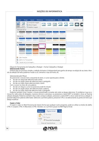 54
NOÇÕES DE INFORMÁTICA
Clique em Ferramentas de Cabeçalho e Rodapé > Fechar Cabeçalho e Rodapé
Selecionando Textos
Embora seja um processo simples, a seleção de textos é indispensável para ganho de tempo na edição de seu texto. Atra-
vés da seleção de texto podemos mudar a cor, tamanho e tipo de fonte, etc.
Selecionando pelo Mouse
Ao posicionar o mouse mais a esquerda do texto, o cursor aponta para a direita.
• Ao dar um clique ele seleciona toda a linha
• Ao dar um duplo clique ele seleciona todo o parágrafo.
• Ao dar um triplo clique seleciona todo o texto
Com o cursor no meio de uma palavra:
• Ao dar um clique o cursor se posiciona onde foi clicado
• Ao dar um duplo clique, ele seleciona toda a palavra.
• Ao dar um triplo clique ele seleciona todo o parágrafo
Podemos também clicar, manter o mouse pressionado e arrastar até onde se deseja selecionar. O problema é que se o
mouse for solto antes do desejado, é preciso reiniciar o processo, ou pressionar a tecla SHIFT no teclado e clicar ao final da
seleção desejada. Podemos também clicar onde começa a seleção, pressionar a tecla SHIFT e clicar onde termina a seleção. É
possível selecionar palavras alternadas. Selecione a primeira palavra, pressione CTRL e vá selecionando as partes do texto que
deseja modificar.
Copiar e Colar
O copiar e colar no Word funciona da mesma forma que qualquer outro programa, pode-se utilizar as teclas de atalho
CTRL+C (copiar), CTRL+X (Recortar) e CTRL+V(Colar), ou o primeiro grupo na ABA Pagina Inicial.
 