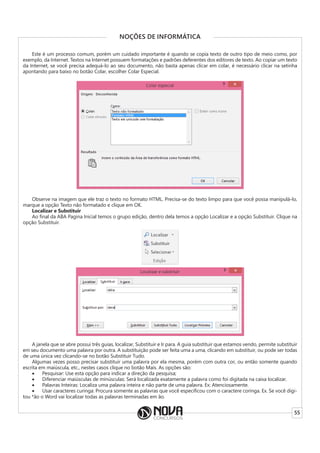 55
NOÇÕES DE INFORMÁTICA
Este é um processo comum, porém um cuidado importante é quando se copia texto de outro tipo de meio como, por
exemplo, da Internet. Textos na Internet possuem formatações e padrões deferentes dos editores de texto. Ao copiar um texto
da Internet, se você precisa adequá-lo ao seu documento, não basta apenas clicar em colar, é necessário clicar na setinha
apontando para baixo no botão Colar, escolher Colar Especial.
Observe na imagem que ele traz o texto no formato HTML. Precisa-se do texto limpo para que você possa manipulá-lo,
marque a opção Texto não formatado e clique em OK.
Localizar e Substituir
Ao final da ABA Pagina Inicial temos o grupo edição, dentro dela temos a opção Localizar e a opção Substituir. Clique na
opção Substituir.
A janela que se abre possui três guias, localizar, Substituir e Ir para. A guia substituir que estamos vendo, permite substituir
em seu documento uma palavra por outra. A substituição pode ser feita uma a uma, clicando em substituir, ou pode ser todas
de uma única vez clicando-se no botão Substituir Tudo.
Algumas vezes posso precisar substituir uma palavra por ela mesma, porém com outra cor, ou então somente quando
escrita em maiúscula, etc., nestes casos clique no botão Mais. As opções são:
• Pesquisar: Use esta opção para indicar a direção da pesquisa;
• Diferenciar maiúsculas de minúsculas: Será localizada exatamente a palavra como foi digitada na caixa localizar.
• Palavras Inteiras: Localiza uma palavra inteira e não parte de uma palavra. Ex: Atenciosamente.
• Usar caracteres curinga: Procura somente as palavras que você especificou com o caractere coringa. Ex. Se você digi-
tou *ão o Word vai localizar todas as palavras terminadas em ão.
 