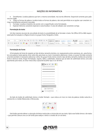 56
NOÇÕES DE INFORMÁTICA
• Semelhantes: Localiza palavras que tem a mesma sonoridade, mas escrita diferente. Disponível somente para pala-
vras em inglês.
• Todas as formas de palavra: Localiza todas as formas da palavra, não será permitida se as opções usar caractere co-
ringa e semelhantes estiverem marcadas.
• Formatar: Localiza e Substitui de acordo com o especificado como formatação.
• Especial: Adiciona caracteres especiais à caixa localizar. A caixa de seleção usar caracteres curinga.
Formatação de texto
Um dos maiores recursos de uma edição de texto é a possibilidade de se formatar o texto. No Office 2016 a ABA respon-
sável pela formatação é a Página Inicial e os grupo Fonte, Parágrafo e Estilo.
Formatação de Fonte
A formatação de fonte diz respeito ao tipo de letra, tamanho de letra, cor, espaçamento entre caracteres, etc., para forma-
tar uma palavra, basta apenas clicar sobre ela, para duas ou mais é necessário selecionar o texto, se quiser formatar somente
uma letra também é necessário selecionar a letra. No grupo Fonte, temos visível o tipo de letra, tamanho, botões de aumentar
fonte e diminuir fonte, limpar formatação, negrito, itálico, sublinhado, observe que ao lado de sublinhado temos uma seta
apontando para baixo, ao clicar nessa seta, é possível escolher tipo e cor de linha.
Ao lado do botão de sublinhado temos o botão Tachado – que coloca um risco no meio da palavra, botão subscrito e
sobrescrito e o botão Maiúsculas e Minúsculas.
Este botão permite alterar a colocação de letras maiúsculas e minúsculas em seu texto. Após esse botão temos o de realce
– que permite colocar uma cor de fundo para realçar o texto e o botão de cor do texto.
 