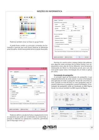 57
NOÇÕES DE INFORMÁTICA
Podemos também clicar na Faixa no grupo Fonte.
A janela fonte contém os principais comandos de for-
matação e permite que você possa observar as alterações
antes de aplica. Ainda nessa janela temos a opção Avançado.
Podemos definir a escala da fonte, o espaçamento entre
os caracteres que pode ser condensado ou comprimido, a
posição é referente ao sobrescrito e subscrito, permitindo
que se faça algo como: .
Kerning: é o acerto entre o espaço dentro das palavras,
pois algumas vezes acontece de as letras ficaram com es-
paçamento entre elas de forma diferente. Uma ferramenta
interessante do Word é a ferramenta pincel, pois com ela
você pode copiar toda a formatação de um texto e aplicar
em outro.
Formatação de parágrafos
A principal regra da formatação de parágrafos é que
independentemente de onde estiver o cursor a formatação
será aplicada em todo o parágrafo, tendo ele uma linha ou
mais. Quando se trata de dois ou mais parágrafos será ne-
cessário selecionar os parágrafos a serem formatados. A for-
matação de parágrafos pode ser localizada na ABA Página
Inicial, e os recuos também na ABA Layout da Página.
 