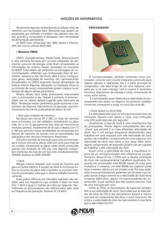 4
NOÇÕES DE INFORMÁTICA
Atualmente algumas motherboards já utilizam chips de
memória com tecnologia flash. Memórias que podem ser
atualizadas por software e também não perdem seus da-
dos quando o computador é desligado, sem necessidade
de alimentação permanente.
As BIOS mais conhecidas são: AMI, Award e Phoenix.
50% dos micros utilizam BIOS AMI.
• Memória CMOS
CMOS (Complementary Metal-Oxide Semicondutor)
é uma memória formada por circuitos integrados de bai-
xíssimo consumo de energia, onde ficam armazenadas as
informações do sistema (setup), acessados no momento
do BOOT. Estes dados são atribuídos na montagem do mi-
crocomputador refletindo sua configuração (tipo de win-
chester, números e tipo de drives, data e hora, configura-
ções gerais, velocidade de memória, etc.) permanecendo
armazenados na CMOS enquanto houver alimentação da
bateria interna. Algumas alterações no hardware (troca e/
ou inclusão de novos componentes) podem implicar na al-
teração de alguns desses parâmetros.
Muitos desses itens estão diretamente relacionados
com o processador e seu chipset e portanto é recomen-
dável usar os valores default sugerido pelo fabricante da
BIOS. Mudanças nesses parâmetros pode ocasionar o tra-
vamento da máquina, intermitência na operação, mau fun-
cionamento dos drives e até perda de dados do HD.
• Slots para módulos de memória
Na época dos micros XT e 286, os chips de memória
eram encaixados (ou até soldados) diretamente na placa
mãe, um a um. O agrupamento dos chips de memória em
módulos (pentes), inicialmente de 30 vias, e depois com 72
e 168 vias, permitiu maior versatilidade na composição dos
bancos de memória de acordo com as necessidades das
aplicações e dos recursos financeiros disponíveis.
Durante o período de transição para uma nova tecnolo-
gia é comum encontrar placas mãe com slots para mais de
um modelo. Atualmente as placas estão sendo produzidas
apenas com módulos de 168 vias, mas algumas compor-
tam memórias de mais de um tipo (não simultaneamente):
SDRAM, Rambus ou DDR-SDRAM.
• Clock
Relógio interno baseado num cristal de Quartzo que
gera um pulso elétrico. A função do clock é sincronizar to-
dos os circuitos da placa mãe e também os circuitos inter-
nos do processador para que o sistema trabalhe harmoni-
camente.
Estes pulsos elétricos em intervalos regulares são me-
didos pela sua frequência cuja unidade é dada em hertz
(Hz). 1 MHz é igual a 1 milhão de ciclos por segundo. Nor-
malmente os processadores são referenciados pelo clock
ou frequência de operação: Pentium IV 2.8 MHz.
PROCESSADOR
O microprocessador, também conhecido como pro-
cessador, consiste num circuito integrado construído para
realizar cálculos e operações. Ele é a parte principal do
computador, mas está longe de ser uma máquina com-
pleta por si só: para interagir com o usuário é necessário
memória, dispositivos de entrada e saída, conversores de
sinais, entre outros.
É o processador quem determina a velocidade de pro-
cessamento dos dados na máquina. Os primeiros modelos
comerciais começaram a surgir no início dos anos 80.
• Clock Speed ou Clock Rate
É a velocidade pela qual um microprocessador executa
instruções. Quanto mais rápido o clock, mais instruções
uma CPU pode executar por segundo.
Usualmente, a taxa de clock é uma característica fixa
do processador. Porém, alguns computadores têm uma
“chave” que permite 2 ou mais diferentes velocidades de
clock. Isto é útil porque programas desenvolvidos para
trabalhar em uma máquina com alta velocidade de clock
podem não trabalhar corretamente em uma máquina com
velocidade de clock mais lenta, e vice versa. Além disso,
alguns componentes de expansão podem não ser capazes
de trabalhar a alta velocidade de clock.
Assim como a velocidade de clock, a arquitetura in-
terna de um microprocessador tem influência na sua per-
formance. Dessa forma, 2 CPUs com a mesma velocidade
de clock não necessariamente trabalham igualmente. En-
quanto um processador Intel 80286 requer 20 ciclos para
multiplicar 2 números, um Intel 80486 (ou superior) pode
fazer o mesmo cálculo em um simples ciclo. Por essa razão,
estes novos processadores poderiam ser 20 vezes mais rá-
pido que os antigos mesmo se a velocidade de clock fosse
a mesma. Além disso, alguns microprocessadores são su-
perescalar, o que significa que eles podem executar mais
de uma instrução por ciclo.
Como as CPUs, os barramentos de expansão também
têm a sua velocidade de clock. Seria ideal que as velocida-
des de clock da CPU e dos barramentos fossem a mesma
para que um componente não deixe o outro mais lento. Na
prática, a velocidade de clock dos barramentos é mais lenta
que a velocidade da CPU.
 