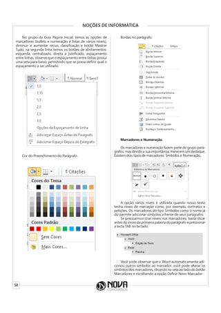 58
NOÇÕES DE INFORMÁTICA
No grupo da Guia Página Inicial, temos as opções de
marcadores (bullets e numeração e listas de vários níveis),
diminuir e aumentar recuo, classificação e botão Mostrar
Tudo, na segunda linha temos os botões de alinhamentos:
esquerda, centralizado, direita e justificado, espaçamento
entre linhas, observe que o espaçamento entre linhas possui
uma seta para baixo, permitindo que se possa definir qual o
espaçamento a ser utilizado.
Cor do Preenchimento do Parágrafo.
Bordas no parágrafo.
Marcadores e Numeração
Os marcadores e numeração fazem parte do grupo pará-
grafos, mas devido a sua importância, merecem um destaque.
Existem dois tipos de marcadores: Símbolos e Numeração.
A opção vários níveis é utilizada quando nosso texto
tenha níveis de marcação como, por exemplo, contratos e
petições. Os marcadores do tipo Símbolos como o nome já
diz permite adicionar símbolos a frente de seus parágrafos.
Se precisarmos criar níveis nos marcadores, basta clicar
antes do inicio da primeira palavra do parágrafo e pressionar
a tecla TAB no teclado.
Você pode observar que o Word automaticamente adi-
cionou outros símbolos ao marcador, você pode alterar os
símbolos dos marcadores, clicando na seta ao lado do botão
Marcadores e escolhendo a opção Definir Novo Marcador.
 