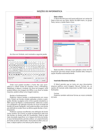 59
NOÇÕES DE INFORMÁTICA
Ao clicar em Símbolo, será mostrada a seguinte janela:
Onde você poderá escolher a Fonte (No caso acon-
selha-se a utilizar fontes de símbolos como a Winddings,
Webdings), e depois o símbolo. Ao clicar em Imagem, você
poderá utilizar uma imagem do Office, e ao clicar no botão
importar, poderá utilizar uma imagem externa.
Bordas e Sombreamento
Podemos colocar bordas e sombreamentos em nosso
texto. Podem ser bordas simples aplicadas a textos e pará-
grafos. Bordas na página como vimos quando estudamos a
ABA Layout da Página e sombreamentos. Selecione o texto
ou o parágrafo a ser aplicado à borda e ao clicar no botão de
bordas do grupo Parágrafo, você pode escolher uma borda
pré-definida ou então clicar na última opção Bordas e Som-
breamento.
Podemos começar escolhendo uma definição de borda
(caixa, sombra, 3D e outra), ou pode-se especificar cada uma
das bordas na direita onde diz Visualização. Pode-se pelo
meio da janela especificar cor e largura da linha da borda.
A Guia Sombreamento permite atribuir um preenchimento
de fundo ao texto selecionado. Você pode escolher uma cor
base, e depois aplicar uma textura junto dessa cor.
Data e Hora
O Word Permite que você possa adicionar um campo de
Data e Hora em seu texto, dentro da ABA Inserir, no grupo
Texto, temos o botão Data e Hora.
Basta escolher o formato a ser aplicado e clicar em OK.
Se precisar que esse campo sempre atualize data, marque a
opção Atualizar automaticamente.
Inserindo Elementos Gráficos
O Word permite que se insira em seus documentos
arquivos gráficos como Imagem, Clip-art, Formas, etc., as
opções de inserção estão disponíveis na ABA Inserir, grupo
ilustrações.
Formas
Podemos também adicionar formas ao nosso conteúdo
do texto
 
