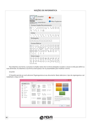 60
NOÇÕES DE INFORMÁTICA
Para desenhar uma forma, o processo é simples, basta clicar na forma desejada e arrastar o mouse na tela para definir as
suas dimensões. Ao desenhar a sua forma a barra passa a ter as propriedades para modificar a forma.
SmartArt
O SmartArt permite ao você adicionar Organogramas ao seu documento. Basta selecionar o tipo de organograma a ser
trabalhado e clique em OK.
 