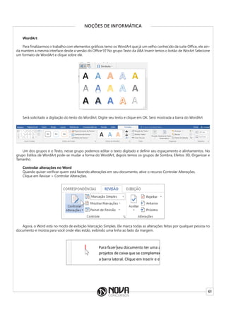 61
NOÇÕES DE INFORMÁTICA
WordArt
Para finalizarmos o trabalho com elementos gráficos temo os WordArt que já um velho conhecido da suíte Office, ele ain-
da mantém a mesma interface desde a versão do Office 97 No grupo Texto da ABA Inserir temos o botão de WorArt Selecione
um formato de WordArt e clique sobre ele.
Será solicitado a digitação do texto do WordArt. Digite seu texto e clique em OK. Será mostrada a barra do WordArt
Um dos grupos é o Texto, nesse grupo podemos editar o texto digitado e definir seu espaçamento e alinhamentos. No
grupo Estilos de WordArt pode-se mudar a forma do WordArt, depois temos os grupos de Sombra, Efeitos 3D, Organizar e
Tamanho.
Controlar alterações no Word
Quando quiser verificar quem está fazendo alterações em seu documento, ative o recurso Controlar Alterações.
Clique em Revisar > Controlar Alterações.
Agora, o Word está no modo de exibição Marcação Simples. Ele marca todas as alterações feitas por qualquer pessoa no
documento e mostra para você onde elas estão, exibindo uma linha ao lado da margem.
 