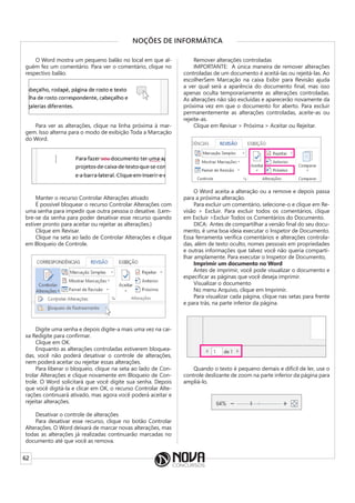 62
NOÇÕES DE INFORMÁTICA
O Word mostra um pequeno balão no local em que al-
guém fez um comentário. Para ver o comentário, clique no
respectivo balão.
Para ver as alterações, clique na linha próxima à mar-
gem. Isso alterna para o modo de exibição Toda a Marcação
do Word.
Manter o recurso Controlar Alterações ativado
É possível bloquear o recurso Controlar Alterações com
uma senha para impedir que outra pessoa o desative. (Lem-
bre-se da senha para poder desativar esse recurso quando
estiver pronto para aceitar ou rejeitar as alterações.)
Clique em Revisar.
Clique na seta ao lado de Controlar Alterações e clique
em Bloqueio de Controle.
Digite uma senha e depois digite-a mais uma vez na cai-
xa Redigite para confirmar.
Clique em OK.
Enquanto as alterações controladas estiverem bloquea-
das, você não poderá desativar o controle de alterações,
nem poderá aceitar ou rejeitar essas alterações.
Para liberar o bloqueio, clique na seta ao lado de Con-
trolar Alterações e clique novamente em Bloqueio de Con-
trole. O Word solicitará que você digite sua senha. Depois
que você digitá-la e clicar em OK, o recurso Controlar Alte-
rações continuará ativado, mas agora você poderá aceitar e
rejeitar alterações.
Desativar o controle de alterações
Para desativar esse recurso, clique no botão Controlar
Alterações. O Word deixará de marcar novas alterações, mas
todas as alterações já realizadas continuarão marcadas no
documento até que você as remova.
Remover alterações controladas
IMPORTANTE: A única maneira de remover alterações
controladas de um documento é aceitá-las ou rejeitá-las. Ao
escolherSem Marcação na caixa Exibir para Revisão ajuda
a ver qual será a aparência do documento final, mas isso
apenas oculta temporariamente as alterações controladas.
As alterações não são excluídas e aparecerão novamente da
próxima vez em que o documento for aberto. Para excluir
permanentemente as alterações controladas, aceite-as ou
rejeite-as.
Clique em Revisar > Próxima > Aceitar ou Rejeitar.
O Word aceita a alteração ou a remove e depois passa
para a próxima alteração.
Para excluir um comentário, selecione-o e clique em Re-
visão > Excluir. Para excluir todos os comentários, clique
em Excluir >Excluir Todos os Comentários do Documento.
DICA: Antes de compartilhar a versão final do seu docu-
mento, é uma boa ideia executar o Inspetor de Documento.
Essa ferramenta verifica comentários e alterações controla-
das, além de texto oculto, nomes pessoais em propriedades
e outras informações que talvez você não queria comparti-
lhar amplamente. Para executar o Inspetor de Documento,
Imprimir um documento no Word
Antes de imprimir, você pode visualizar o documento e
especificar as páginas que você deseja imprimir.
Visualizar o documento
No menu Arquivo, clique em Imprimir.
Para visualizar cada página, clique nas setas para frente
e para trás, na parte inferior da página.
Quando o texto é pequeno demais e difícil de ler, use o
controle deslizante de zoom na parte inferior da página para
ampliá-lo.
 