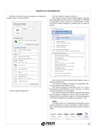 63
NOÇÕES DE INFORMÁTICA
Escolha o número de cópias e qualquer outra opção de-
sejada e clique no botão Imprimir.
Imprimir páginas específicas
No menu Arquivo, clique em Imprimir.
Para imprimir apenas determinadas páginas, algumas
das propriedades do documento ou alterações controladas
e comentários, clique na seta em Configurações, ao lado
de Imprimir Todas as Páginas (o padrão), para ver todas as
opções.
Para imprimir somente determinadas páginas, siga um
destes procedimentos:
Para imprimir a página mostrada na visualização, sele-
cione a opção Imprimir Página Atual.
Para imprimir páginas consecutivas, como 1 a 3, esco-
lha Impressão Personalizada e insira o primeiro e o último
número das páginas na caixa Páginas.
Para imprimir páginas individuais e intervalo de páginas
(como a página 3 e páginas 4 a 6) ao mesmo tempo, esco-
lhaImpressão Personalizada e digite os números das páginas
e intervalos separados por vírgulas (por exemplo, 3, 4-6).
Estilos
Os estilos podem ser considerados formatações prontas
a serem aplicadas em textos e parágrafos. O Word disponi-
biliza uma grande quantidade de estilos através do grupo
estilos.
 
