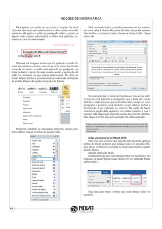 64
NOÇÕES DE INFORMÁTICA
Para aplicar um estilo ao um texto é simples. Se você
clicar em seu texto sem selecioná-lo, e clicar sobre um estilo
existente, ele aplica o estilo ao parágrafo inteiro, porém se
algum texto estiver selecionado o estilo será aplicado so-
mente ao que foi selecionado.
Observe na imagem acima que foi aplicado o estilo Tí-
tulo2 em ambos os textos, mas no de cima como foi clicado
somente no texto, o estilo está aplicado ao parágrafo, na
linha de baixo o texto foi selecionado, então a aplicação do
estilo foi somente no que estava selecionado. Ao clicar no
botão Alterar Estilos é possível acessar a diversas definições
de estilos através da opção Conjunto de Estilos.
Podemos também se necessário criarmos nossos pró-
prios estilos. Clique na Faixa do grupo Estilo.
Será mostrado todos os estilos presentes no documento
em uma caixa à direita. Na parte de baixo da janela existem
três botões, o primeiro deles chama-se Novo Estilo, clique
sobre ele.
No exemplo dei o nome de Citações ao meu estilo, defi-
ni que ele será aplicado a parágrafos, que a base de criação
dele foi o estilo corpo e que ao finalizar ele e iniciar um novo
parágrafo o próximo será também corpo. Abaixo definir a
formatação a ser aplicada no mesmo. Na parte de baixo
mantive a opção dele aparecer nos estilos rápidos e que o
mesmo está disponível somente a este documento. Ao fina-
lizar clique em OK. Veja um exemplo do estilo aplicado:
Criar um sumário no Word 2016
Para criar um sumário que seja fácil de atualizar, aplique
estilos de título ao texto que deseja incluir no sumário. De-
pois disso, o Word vai compilá-lo automaticamente a partir
desses títulos.
Aplicar estilos de título
Escolha o texto que você deseja incluir no sumário e, em
seguida, na guia Página Inicial, clique em um estilo do título,
comoTítulo 1.
Faça isso para todo o texto que você deseja exibir no
sumário.
 