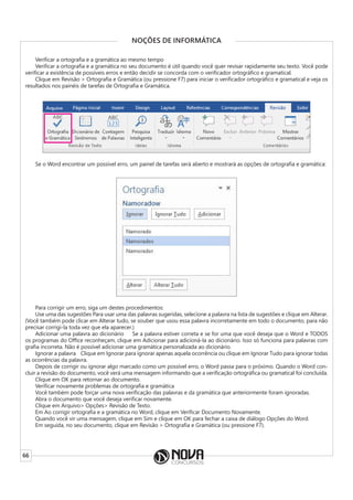 66
NOÇÕES DE INFORMÁTICA
Verificar a ortografia e a gramática ao mesmo tempo
Verificar a ortografia e a gramática no seu documento é útil quando você quer revisar rapidamente seu texto. Você pode
verificar a existência de possíveis erros e então decidir se concorda com o verificador ortográfico e gramatical.
Clique em Revisão > Ortografia e Gramática (ou pressione F7) para iniciar o verificador ortográfico e gramatical e veja os
resultados nos painéis de tarefas de Ortografia e Gramática.
Se o Word encontrar um possível erro, um painel de tarefas será aberto e mostrará as opções de ortografia e gramática:
Para corrigir um erro, siga um destes procedimentos:
Use uma das sugestões Para usar uma das palavras sugeridas, selecione a palavra na lista de sugestões e clique em Alterar.
(Você também pode clicar em Alterar tudo, se souber que usou essa palavra incorretamente em todo o documento, para não
precisar corrigi-la toda vez que ela aparecer.)
Adicionar uma palavra ao dicionário     Se a palavra estiver correta e se for uma que você deseja que o Word e TODOS
os programas do Office reconheçam, clique em Adicionar para adicioná-la ao dicionário. Isso só funciona para palavras com
grafia incorreta. Não é possível adicionar uma gramática personalizada ao dicionário.
Ignorar a palavra    Clique em Ignorar para ignorar apenas aquela ocorrência ou clique em Ignorar Tudo para ignorar todas
as ocorrências da palavra.
Depois de corrigir ou ignorar algo marcado como um possível erro, o Word passa para o próximo. Quando o Word con-
cluir a revisão do documento, você verá uma mensagem informando que a verificação ortográfica ou gramatical foi concluída.
Clique em OK para retornar ao documento.
Verificar novamente problemas de ortografia e gramática
Você também pode forçar uma nova verificação das palavras e da gramática que anteriormente foram ignoradas.
Abra o documento que você deseja verificar novamente.
Clique em Arquivo> Opções> Revisão de Texto.
Em Ao corrigir ortografia e a gramática no Word, clique em Verificar Documento Novamente.
Quando você vir uma mensagem, clique em Sim e clique em OK para fechar a caixa de diálogo Opções do Word.
Em seguida, no seu documento, clique em Revisão > Ortografia e Gramática (ou pressione F7).
 