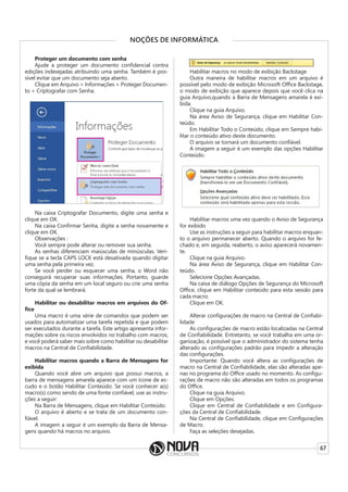 67
NOÇÕES DE INFORMÁTICA
Proteger um documento com senha
Ajude a proteger um documento confidencial contra
edições indesejadas atribuindo uma senha. Também é pos-
sível evitar que um documento seja aberto.
Clique em Arquivo > Informações > Proteger Documen-
to > Criptografar com Senha.
Na caixa Criptografar Documento, digite uma senha e
clique em OK.
Na caixa Confirmar Senha, digite a senha novamente e
clique em OK.
Observações :
Você sempre pode alterar ou remover sua senha.
As senhas diferenciam maiúsculas de minúsculas. Veri-
fique se a tecla CAPS LOCK está desativada quando digitar
uma senha pela primeira vez.
Se você perder ou esquecer uma senha, o Word não
conseguirá recuperar suas informações. Portanto, guarde
uma cópia da senha em um local seguro ou crie uma senha
forte da qual se lembrará.
Habilitar ou desabilitar macros em arquivos do Of-
fice
Uma macro é uma série de comandos que podem ser
usados para automatizar uma tarefa repetida e que podem
ser executados durante a tarefa. Este artigo apresenta infor-
mações sobre os riscos envolvidos no trabalho com macros,
e você poderá saber mais sobre como habilitar ou desabilitar
macros na Central de Confiabilidade.
Habilitar macros quando a Barra de Mensagens for
exibida
Quando você abre um arquivo que possui macros, a
barra de mensagens amarela aparece com um ícone de es-
cudo e o botão Habilitar Conteúdo. Se você conhecer a(s)
macro(s) como sendo de uma fonte confiável, use as instru-
ções a seguir:
Na Barra de Mensagens, clique em Habilitar Conteúdo.
O arquivo é aberto e se trata de um documento con-
fiável.
A imagem a seguir é um exemplo da Barra de Mensa-
gens quando há macros no arquivo.
Habilitar macros no modo de exibição Backstage
Outra maneira de habilitar macros em um arquivo é
possível pelo modo de exibição Microsoft Office Backstage,
o modo de exibição que aparece depois que você clica na
guia Arquivo,quando a Barra de Mensagens amarela é exi-
bida.
Clique na guia Arquivo.
Na área Aviso de Segurança, clique em Habilitar Con-
teúdo.
Em Habilitar Todo o Conteúdo, clique em Sempre habi-
litar o conteúdo ativo deste documento.
O arquivo se tornará um documento confiável.
A imagem a seguir é um exemplo das opções Habilitar
Conteúdo.
Habilitar macros uma vez quando o Aviso de Segurança
for exibido
Use as instruções a seguir para habilitar macros enquan-
to o arquivo permanecer aberto. Quando o arquivo for fe-
chado e, em seguida, reaberto, o aviso aparecerá novamen-
te.
Clique na guia Arquivo.
Na área Aviso de Segurança, clique em Habilitar Con-
teúdo.
Selecione Opções Avançadas.
Na caixa de diálogo Opções de Segurança do Microsoft
Office, clique em Habilitar conteúdo para esta sessão para
cada macro.
Clique em OK.
Alterar configurações de macro na Central de Confiabi-
lidade
As configurações de macro estão localizadas na Central
de Confiabilidade. Entretanto, se você trabalha em uma or-
ganização, é possível que o administrador do sistema tenha
alterado as configurações padrão para impedir a alteração
das configurações.
Importante: Quando você altera as configurações de
macro na Central de Confiabilidade, elas são alteradas ape-
nas no programa do Office usado no momento. As configu-
rações de macro não são alteradas em todos os programas
do Office.
Clique na guia Arquivo.
Clique em Opções.
Clique em Central de Confiabilidade e em Configura-
ções da Central de Confiabilidade.
Na Central de Confiabilidade, clique em Configurações
de Macro.
Faça as seleções desejadas.
 
