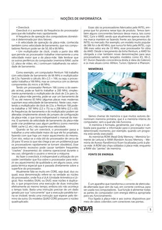 5
NOÇÕES DE INFORMÁTICA
• Overclock
Overclock é o aumento da frequência do processador
para que ele trabalhe mais rapidamente.
A frequência de operação dos computadores domésti-
cos é determinada por dois fatores:
• A velocidade de operação da placa-mãe, conhecida
também como velocidade de barramento, que nos compu-
tadores Pentium pode ser de 50, 60 e 66 MHz.
• Um multiplicador de clock, criado a partir dos 486
que permite ao processador trabalhar internamente a uma
velocidade maior que a da placa-mãe. Vale lembrar que
os outros periféricos do computador (memória RAM, cache
L2, placa de vídeo, etc.) continuam trabalhando na veloci-
dade de barramento.
Como exemplo, um computador Pentium 166 trabalha
com velocidade de barramento de 66 MHz e multiplicador
de 2,5x. Fazendo o cálculo, 66 x 2,5 = 166, ou seja, o proces-
sador trabalha a 166 MHz, mas se comunica com os demais
componentes do micro a 66 MHz.
Tendo um processador Pentium 166 (como o do exem-
plo acima), pode-se fazê-lo trabalhar a 200 MHz, simples-
mente aumentando o multiplicador de clock de 2,5x para 3x.
Caso a placa-mãe permita, pode-se usar um barramento de
75 ou até mesmo 83 MHz (algumas placas mais modernas
suportam essa velocidade de barramento). Neste caso, man-
tendo o multiplicador de clock de 2,5x, o Pentium 166 pode-
ria trabalhar a 187 MHz (2,5 x 75) ou a 208 MHz (2,5 x 83).
As frequências de barramento e do multiplicador podem ser
alteradas simplesmente através de jumpers de configuração
da placa-mãe, o que torna indispensável o manual da mes-
ma. O aumento da velocidade de barramento da placa-mãe
pode criar problemas caso algum periférico (como memória
RAM, cache L2, etc.) não suporte essa velocidade.
Quando se faz um overclock, o processador passa a
trabalhar a uma velocidade maior do que ele foi projetado,
fazendo com que haja um maior aquecimento do mesmo.
Com isto, reduz-se a vida útil do processador de cerca de
20 para 10 anos (o que não chega a ser um problema já que
os processadores rapidamente se tornam obsoletos). Esse
aquecimento excessivo pode causar também frequentes
“crashes” (travamento) do sistema operacional durante o
seu uso, obrigando o usuário a reiniciar a máquina.
Ao fazer o overclock, é indispensável a utilização de um
cooler (ventilador que fica sobre o processador para redu-
zir seu aquecimento) de qualidade e, em alguns casos, uma
pasta térmica especial que é passada diretamente sobre a
superfície do processador.
Atualmente fala-se muito em CORE, seja dual, duo ou
quad, essa denominação refere-se na verdade ao núcleo
do processador, onde fica a ULA (Unidade Aritmética e Ló-
gica). Nos modelos DUAL ou DUO, esse núcleo é duplica-
do, o que proporciona uma execução de duas instruções
efetivamente ao mesmo tempo, embora isto não aconteça
o tempo todo. Basta uma instrução precisar de um dado
gerado por sua “concorrente” que a execução paralela tor-
na-se inviável, tendo uma instrução que esperar pelo tér-
mino da outra. Os modelos QUAD CORE possuem o núcleo
quadruplicado.
Esses são os processadores fabricados pela INTEL, em-
presa que foi pioneira nesse tipo de produto. Temos tam-
bém alguns concorrentes famosos dessa marca, tais como
NEC, Cyrix e AMD; sendo que atualmente apenas essa últi-
ma marca mantém-se fazendo frente aos lançamentos da
INTEL no mercado. Por exemplo, um modelo muito popular
de 386 foi o de 40 MHz, que nunca foi feito pela INTEL, cujo
386 mais veloz era de 33 MHz, esse processador foi obra
da AMD. Desde o lançamento da linha Pentium, a AMD foi
obrigada a criar também novas denominações para seus
processadores, sendo lançados modelos como K5, K6-2,
K7, Duron (fazendo concorrência direta à ideia do Celeron)
e os mais atuais como: Athlon, Turion, Opteron e Phenom.
MEMÓRIAS
Vamos chamar de memória o que muitos autores de-
nominam memória primária, que é a memória interna do
computador, sem a qual ele não funciona.
A memória é formada, geralmente, por chips e é uti-
lizada para guardar a informação para o processador num
determinado momento, por exemplo, quando um progra-
ma está sendo executado.
As memórias ROM (Read Only Memory - Memória So-
mente de Leitura) e RAM (Random Access Memory - Me-
mória de Acesso Randômico) ficam localizadas junto à pla-
ca-mãe. A ROM são chips soldados à placa-mãe, enquanto
a RAM são “pentes” de memória.
FONTE DE ENERGIA
É um aparelho que transforma a corrente de eletricida-
de alternada (que vem da rua), em corrente contínua, para
ser usada nos computadores. Sua função é alimentar todas
as partes do computador com energia elétrica apropriada
para seu funcionamento.
Fica ligada à placa-mãe e aos outros dispositivos por
meio de cabos coloridos com conectores nas pontas.
 