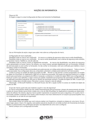 68
NOÇÕES DE INFORMÁTICA
Clique em OK.
A imagem a seguir é a área Configurações de Macro da Central de Confiabilidade.
Use as informações da seção a seguir para saber mais sobre as configurações de macro.
Configurações de macro explicadas
Desabilitar todas as macros sem notif﻿icação     As macros e os alertas de segurança sobre macros serão desabilitados.
Desabilitar todas as macros com notificação     As macros serão desabilitadas, mas os alertas de segurança serão exibidos,
se houverem macros. Habilite-as, uma de cada vez.
Desabilitar todas as macros, exceto as digitalmente assinadas     As macros são desabilitadas, mas alertas de segurança
serão apresentados se houver macros. No entanto, se a macro estiver assinada digitalmente por um fornecedor confiável,
ela será executada se você confiar no fornecedor. Se não confiar no fornecedor, você será notificado para habilitar a macro
assinada e confiar no fornecedor.
Habilitar todas as macros (não recomendável, pois pode executar um código potencialmente perigoso)     Todas as macros
serão executadas. Essa configuração deixa seu computador vulnerável a códigos potencialmente mal intencionados.
Confiar no acesso ao modelo de objeto do projeto do VBA     Permitir ou não permitir o acesso programático ao modelo
de objeto do Visual Basic for Applications (VBA) de um cliente de automação. Esta opção de segurança destina-se a código
escrito para automatizar um programa do Office e manipular o ambiente e o modelo de objeto VBA.É uma configuração de-
finida por usuário e por aplicativo, e nega o acesso por padrão, impedindo que programas não autorizados compilem código
de replicação automática prejudicial. Para que os clientes de automação acessem o modelo de objeto do VBA, o usuário que
executa o código deve conceder acesso. Para ativar o acesso, marque a caixa de seleção.
Observação : O Microsoft Publisher e o Microsoft Access não têm a opção Confiar no acesso ao modelo de objeto do
projeto do VBA.
O que são macros, quem são suas criadoras e qual é o risco de segurança?
As macros automatizam tarefas que são usadas frequentemente para economizar o tempo de pressionamento de teclas
e ações do mouse. Muitas macros foram criadas com o uso do VBA (Visual Basic for Applications) e gravadas por desenvolve-
dores de software. No entanto, algumas macros podem representar um possível risco para a segurança. Um usuário mal-in-
tencionado, também conhecido como hacker, pode introduzir uma macro destrutiva em um arquivo que possa espalhar vírus
no computador ou na rede da sua organização.
Criar ou executar uma macro
Para poupar tempo em tarefas que você costuma realizar com frequência, compacte as etapas em uma macro. Em pri-
meiro lugar, grave a macro. Em seguida, você poderá executá-la clicando em um botão da Barra de Ferramentas de Acesso
Rápido ou pressionando uma combinação de teclas. Isso dependerá de como você a configurar.
Vamos começar com a configuração do botão.
 