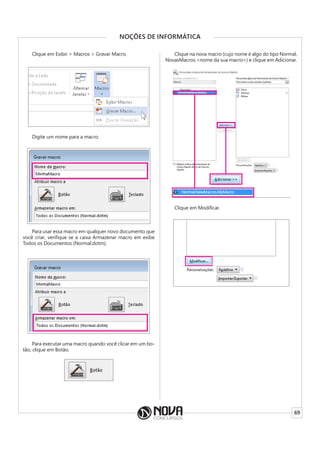 69
NOÇÕES DE INFORMÁTICA
Clique em Exibir > Macros > Gravar Macro.
Digite um nome para a macro.
Para usar essa macro em qualquer novo documento que
você criar, verifique se a caixa Armazenar macro em exibe
Todos os Documentos (Normal.dotm).
Para executar uma macro quando você clicar em um bo-
tão, clique em Botão.
Clique na nova macro (cujo nome é algo do tipo Normal.
NovasMacros.<nome da sua macro>) e clique em Adicionar.
Clique em Modificar.
 