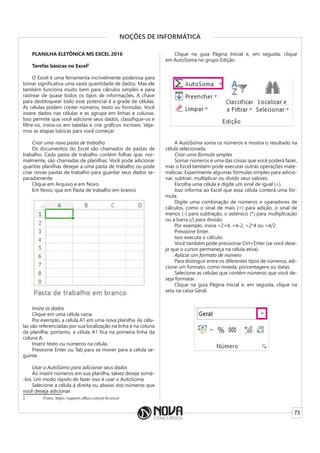 73
NOÇÕES DE INFORMÁTICA
PLANILHA ELETÔNICA MS EXCEL 2016
Tarefas básicas no Excel2
O Excel é uma ferramenta incrivelmente poderosa para
tornar significativa uma vasta quantidade de dados. Mas ele
também funciona muito bem para cálculos simples e para
rastrear de quase todos os tipos de informações. A chave
para desbloquear todo esse potencial é a grade de células.
As células podem conter números, texto ou fórmulas. Você
insere dados nas células e as agrupa em linhas e colunas.
Isso permite que você adicione seus dados, classifique-os e
filtre-os, insira-os em tabelas e crie gráficos incríveis. Veja-
mos as etapas básicas para você começar.
Criar uma nova pasta de trabalho
Os documentos do Excel são chamados de pastas de
trabalho. Cada pasta de trabalho contém folhas que, nor-
malmente, são chamadas de planilhas. Você pode adicionar
quantas planilhas desejar a uma pasta de trabalho ou pode
criar novas pastas de trabalho para guardar seus dados se-
paradamente.
Clique em Arquivo e em Novo.
Em Novo, que em Pasta de trabalho em branco
Insira os dados
Clique em uma célula vazia.
Por exemplo, a célula A1 em uma nova planilha. As célu-
las são referenciadas por sua localização na linha e na coluna
da planilha, portanto, a célula A1 fica na primeira linha da
coluna A.
Inserir texto ou números na célula.
Pressione Enter ou Tab para se mover para a célula se-
guinte.
Usar a AutoSoma para adicionar seus dados
Ao inserir números em sua planilha, talvez deseje somá-
-los. Um modo rápido de fazer isso é usar o AutoSoma.
Selecione a célula à direita ou abaixo dos números que
você deseja adicionar.
2 Fonte: https://support.office.com/pt-br/excel
Clique na guia Página Inicial e, em seguida, clique
em AutoSoma no grupo Edição.
A AutoSoma soma os números e mostra o resultado na
célula selecionada.
Criar uma fórmula simples
Somar números é uma das coisas que você poderá fazer,
mas o Excel também pode executar outras operações mate-
máticas. Experimente algumas fórmulas simples para adicio-
nar, subtrair, multiplicar ou dividir seus valores.
Escolha uma célula e digite um sinal de igual (=).
Isso informa ao Excel que essa célula conterá uma fór-
mula.
Digite uma combinação de números e operadores de
cálculos, como o sinal de mais (+) para adição, o sinal de
menos (-) para subtração, o asterisco (*) para multiplicação
ou a barra (/) para divisão.
Por exemplo, insira =2+4, =4-2, =2*4 ou =4/2.
Pressione Enter.
Isso executa o cálculo.
Você também pode pressionar Ctrl+Enter (se você dese-
ja que o cursor permaneça na célula ativa).
Aplicar um formato de número
Para distinguir entre os diferentes tipos de números, adi-
cione um formato, como moeda, porcentagens ou datas.
Selecione as células que contêm números que você de-
seja formatar.
Clique na guia Página Inicial e, em seguida, clique na
seta na caixa Geral.
 