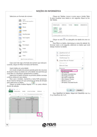 74
NOÇÕES DE INFORMÁTICA
Selecione um formato de número
Caso você não veja o formato de número que está pro-
curando, clique em Mais Formatos de Número.
Inserir dados em uma tabela
Um modo simples de acessar grande parte dos recursos
do Excel é colocar os dados em uma tabela. Isso permite que
você filtre ou classifique rapidamente os dados.
Selecione os dados clicando na primeira célula e arrastar
a última célula em seus dados.
Para usar o teclado, mantenha a tecla Shift pressiona-
da ao mesmo tempo em que pressiona as teclas de direção
para selecionar os dados.
Clique no botão Análise Rápida no canto inferior
direito da seleção.
Clique em Tabelas, mova o cursor para o botão Tabe-
la para visualizar seus dados e, em seguida, clique no bo-
tão Tabela.
Clique na seta no cabeçalho da tabela de uma co-
luna.
Para filtrar os dados, desmarque a caixa de seleção Se-
lecionar tudo e, em seguida, selecione os dados que você
deseja mostrar na tabela.
Para classificar os dados, clique em Classificar de A a
Z ou Classificar de Z a A.
 