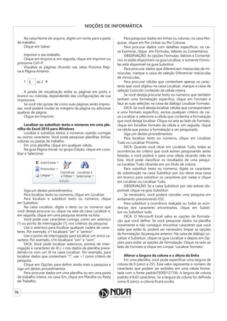 76
NOÇÕES DE INFORMÁTICA
Na caixa Nome do arquivo, digite um nome para a pasta
de trabalho.
Clique em Salvar.
Imprimir o seu trabalho
Clique em Arquivo e, em seguida, clique em Imprimir ou
pressione Ctrl+P.
Visualize as páginas clicando nas setas Próxima Pági-
na e Página Anterior.
A janela de visualização exibe as páginas em preto e
branco ou colorida, dependendo das configurações de sua
impressora.
Se você não gostar de como suas páginas serão impres-
sas, você poderá mudar as margens da página ou adicionar
quebras de página.
Clique em Imprimir.
Localizar ou substituir texto e números em uma pla-
nilha do Excel 2016 para Windows
Localize e substitua textos e números usando curingas
ou outros caracteres. Você pode pesquisar planilhas, linhas,
colunas ou pastas de trabalho.
Em uma planilha, clique em qualquer célula.
Na guia Página Inicial, no grupo Edição, clique em Loca-
lizar e Selecionar.
Siga um destes procedimentos:
Para localizar texto ou números, clique em Localizar.
Para localizar e substituir texto ou números, clique
em Substituir.
Na caixa Localizar, digite o texto ou os números que
você deseja procurar ou clique na seta da caixa Localizar e,
em seguida, clique em uma pesquisa recente na lista.
Você pode usar caracteres curinga, como um asterisco
(*) ou ponto de interrogação (?), nos critérios da pesquisa:
Use o asterisco para localizar qualquer cadeia de carac-
teres. Por exemplo, s*r localizará “ser” e “senhor”.
Use o ponto de interrogação para localizar um único ca-
ractere. Por exemplo, s?m localizará “sim” e “som”.
DICA: Você pode localizar asteriscos, pontos de inter-
rogação e caracteres de til (~) nos dados da planilha prece-
dendo-os com um til na caixa Localizar. Por exemplo, para
localizar dados que contenham “?”, use ~? como critério de
pesquisa.
Clique em Opções para definir ainda mais a pesquisa e
siga um destes procedimentos:
Para procurar dados em uma planilha ou em uma pasta
de trabalho inteira, na caixa Em, clique em Planilha ou Pasta
de Trabalho.
Para pesquisar dados em linhas ou colunas, na caixa Pes-
quisar, clique em Por Linhas ou Por Colunas.
Para procurar dados com detalhes específicos, na cai-
xa Examinar, clique em Fórmulas, Valores ou Comentários.
OBSERVAÇÃO: As opções Fórmulas, Valores e Comentá-
rios só estão disponíveis na guia Localizar, e somente Fórmu-
las está disponível na guia Substituir.
Para procurar dados que diferenciam maiúsculas de mi-
núsculas, marque a caixa de seleção Diferenciar maiúsculas
de minúsculas.
Para procurar células que contenham apenas os carac-
teres que você digitou na caixa Localizar, marque a caixa de
seleção Coincidir conteúdo da célula inteira.
Se você deseja procurar texto ou números que também
tenham uma formatação específica, clique em Formato e
faça as suas seleções na caixa de diálogo Localizar Formato.
DICA: Se você deseja localizar células que correspondam
a uma formato específico, exclua qualquer critério da cai-
xa Localizar e selecione a célula que contenha a formatação
que você deseja localizar. Clique na seta ao lado de Formato,
clique em Escolher formato da célula e, em seguida, clique
na célula que possui a formatação a ser pesquisada.
Siga um destes procedimentos:
Para localizar texto ou números, clique em Localizar
Tudo ou Localizar Próxima.
DICA: Quando você clicar em Localizar Tudo, todas as
ocorrências do critério que você estiver pesquisando serão
listadas, e você poderá ir para uma célula clicando nela na
lista. Você pode classificar os resultados de uma pesqui-
sa Localizar Tudo clicando em um título de coluna.
Para substituir texto ou números, digite os caracteres
de substituição na caixa Substituir por (ou deixe essa caixa
em branco para substituir os caracteres por nada) e clique
em Localizar ou Localizar Tudo.
OBSERVAÇÃO: Se a caixa Substituir por não estiver dis-
ponível, clique na guia Substituir.
Se necessário, você poderá cancelar uma pesquisa em
andamento pressionando ESC.
Para substituir a ocorrência realçada ou todas as ocor-
rências dos caracteres encontrados, clique em Substi-
tuir ou Substituir tudo.
DICA: O Microsoft Excel salva as opções de formata-
ção que você define. Se você pesquisar dados na planilha
novamente e não conseguir encontrar caracteres que você
sabe que estão lá, poderá ser necessário limpar as opções
de formatação da pesquisa anterior. Na caixa de diálogo Lo-
calizar e Substituir, clique na guia Localizar e depois em Op-
ções para exibir as opções de formatação. Clique na seta ao
lado de Formato e clique em Limpar ‘Localizar formato’.
Alterar a largura da coluna e a altura da linha
Em uma planilha, você pode especificar uma largura de
coluna de 0 (zero) a 255. Esse valor representa o número de
caracteres que podem ser exibidos em uma célula forma-
tada com a fonte padrãoTE000127106. A largura de coluna
padrão é 8,43 caracteres. Se a largura da coluna for definida
como 0 (zero), a coluna ficará oculta.
 