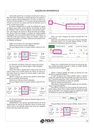 77
NOÇÕES DE INFORMÁTICA
Você pode especificar uma altura de linha de 0 (zero) a
409. Esse valor representa a medida da altura em pontos (1
ponto é igual a aproximadamente 1/72 pol. ou 0,035 cm).
A altura de linha padrão é 12,75 pontos (aproximadamente
1/6 pol. ou 0,4 cm). Se a altura da linha for definida como 0
(zero), a linha ficará oculta.
Se estiver trabalhando no modo de exibição de Layout
da Página (guia Exibir, grupo Modos de Exibição da Pasta
de Trabalho, botão Layout da Página), você poderá especi-
ficar uma largura de coluna ou altura de linha em polega-
das. Nesse modo de exibição, a unidade de medida padrão
é polegada, mas você poderá alterá-la para centímetros ou
milímetros (Na guia Arquivo, clique em Opções, clique na
categoria Avançado e, em Exibir, selecione uma opção na lis-
ta Unidades da Régua).
Definir uma coluna com uma largura específica
Selecione as colunas a serem alteradas.
Na guia Página Inicial, no grupo Células, clique em For-
matar.
Em Tamanho da Célula, clique em Largura da Coluna.
Na caixa Largura da coluna, digite o valor desejado.
Clique em OK.
DICA: Para definir rapidamente a largura de uma única
coluna, clique com o botão direito do mouse na coluna se-
lecionada, clique em Largura da Coluna, digite o valor dese-
jado e clique em OK.
Alterar a largura da coluna para ajustá-la automatica-
mente ao conteúdo (AutoAjuste)
Selecione as colunas a serem alteradas.
Na guia Página Inicial, no grupo Células, clique em For-
matar.
Em Tamanho da Célula, clique em Ajustar Largura da Co-
luna Automaticamente.
OBSERVAÇÃO: Para ajustar automaticamente de forma
rápida todas as colunas da planilha, clique no botão Sele-
cionar Tudo e, em seguida, clique duas vezes em qualquer
limite entre dois títulos de coluna.
Fazer com que a largura da coluna corresponda à de
outra coluna
Selecione uma célula da coluna com a largura desejada.
Pressione Ctrl+C ou, na guia Página Inicial, no gru-
po Área de Transferência, clique em Copiar.
Clique com o botão direito do mouse na coluna de des-
tino, aponte paraColar Especial e clique no botão Manter
Largura da Coluna Original
Alterar a largura padrão de todas as colunas em uma
planilha ou pasta de trabalho
O valor da largura de coluna padrão indica o número
médio de caracteres da fonte padrão que cabe em uma cé-
lula. É possível especificar outro valor de largura de coluna
padrão para uma planilha ou pasta de trabalho.
Siga um destes procedimentos:
Para alterar a largura de coluna padrão de uma planilha,
clique na guia da planilha.
Para alterar a largura de coluna padrão da pasta de tra-
balho inteira, clique com o botão direito do mouse em uma
guia de planilha e, em seguida, clique em Selecionar Todas
as Planilhas no menu de atalhoTE000127572.
Na guia Página Inicial, no grupo Células, clique em For-
matar.
 