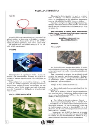 6
NOÇÕES DE INFORMÁTICA
CABOS
Podemos encontrar diferentes tipos de cabos dentro do
gabinete: podem ser de energia ou de dados e conectam
dispositivos, como discos rígidos, drives de CDs e DVDs,
LEDs (luzes), botão liga/desliga, entre outros, à placa-mãe.
Os tipos de cabos encontrados dentro do PC são: IDE,
SATA, SATA2, energia e som.
DRIVERS
São dispositivos de suporte para mídias - fixas ou re-
movíveis - de armazenamento de dados, nos quais a in-
formação é gravada por meio digital, ótico, magnético ou
mecânico.
Hoje, os tipos mais comuns são o disco rígido ou HD,
os drives de CD/DVD e o pen drive. Os computadores mais
antigos ainda apresentam drives de disquetes, que são
bem pouco usados devido à baixa capacidade de armaze-
namento. Todos os drives são ligados ao computador por
meio de cabos.
PORTAS DE ENTRADA/SAÍDA
São as portas do computador nas quais se conectam
todos os periféricos. São utilizadas para entrada e saída de
dados. Os computadores de hoje apresentam normalmente
as portas USB, VGA, FireWire, HDMI, Ethernet e Modem.
Veja alguns exemplos de dispositivos ligados ao compu-
tador por meio dessas Portas: modem, monitor, pen drive, HD
externo, scanner, impressora, microfone, Caixas de som, mou-
se, teclado etc.
Obs.: são dignas de citação portas ainda bastante
usadas, como as portas paralelas (impressoras e scanners)
e as portas PS/2(mouses e teclados).
MEMÓRIAS E DISPOSITIVOS
DE ARMAZENAMENTO
Memórias
Memória ROM
No microcomputador também se encontram as memó-
rias definidas como dispositivos eletrônicos responsáveis pelo
armazenamento de informações e instruções utilizadas pelo
computador.
Read Only Memory (ROM) é um tipo de memória em que
os dados não se perdem quando o computador é desligado.
Este tipo de memória é ideal para guardar dados da BIOS (Ba-
sic Input/Output System - Sistema Básico de Entrada/Saída)
da placa-mãe e outros dispositivos.
Os tipos de ROM usados atualmente são:
• Electrically-Erasable Programmable Read-Only Me-
mory (Eeprom)
É um tipo de PROM que pode ser apagada simplesmente
com uma carga elétrica, podendo ser, posteriormente, grava-
da com novos dados. Depois da NVRAM é o tipo de memória
ROM mais utilizado atualmente.
• Non-Volatile Random Access Memory (Nvram)
Também conhecida como flash RAM ou memória flash,
a NVRAM é um tipo de memória RAM que não perde os da-
dos quando desligada. Este tipo de memória é o mais usa-
do atualmente para armazenar os dados da BIOS, não só da
placa-mãe, mas de vários outros dispositivos, como modems,
gravadores de CD-ROM etc.
É justamente o fato do BIOS da placa-mãe ser gravado
em memória flash que permite realizarmos upgrades de BIOS.
Na verdade essa não é exatamente uma memória ROM, já
que pode ser reescrita, mas a substitui com vantagens.
 