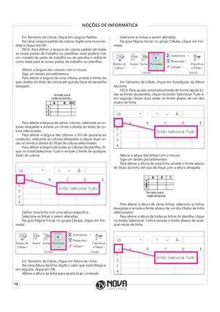 78
NOÇÕES DE INFORMÁTICA
Em Tamanho da Célula, clique em Largura Padrão.
Na caixa Largura padrão da coluna, digite uma nova me-
dida e clique em OK.
DICA: Para definir a largura de coluna padrão de todas
as novas pastas de trabalho ou planilhas, você poderá criar
um modelo de pasta de trabalho ou de planilha e utilizá-lo
como base para as novas pastas de trabalho ou planilhas.
Alterar a largura das colunas com o mouse
Siga um destes procedimentos:
Para alterar a largura de uma coluna, arraste o limite do
lado direito do título da coluna até que ela fique do tamanho
desejado.
Para alterar a largura de várias colunas, selecione as co-
lunas desejadas e arraste um limite à direita do título de co-
luna selecionado.
Para alterar a largura das colunas a fim de ajustá-la ao
conteúdo, selecione as colunas desejadas e clique duas ve-
zes no limite à direita do título de coluna selecionado.
Para alterar a largura de todas as colunas da planilha, cli-
que no botãoSelecionar Tudo e arraste o limite de qualquer
título de coluna.
Definir uma linha com uma altura específica
Selecione as linhas a serem alteradas.
Na guia Página Inicial, no grupo Células, clique em For-
matar.
Em Tamanho da Célula, clique em Altura da Linha.
Na caixa Altura da linha, digite o valor que você deseja e,
em seguida, clique em OK.
Alterar a altura da linha para ajustá-la ao conteúdo
Selecione as linhas a serem alteradas.
Na guia Página Inicial, no grupo Células, clique em For-
matar.
Em Tamanho da Célula, clique em AutoAjuste da Altura
da Linha.
DICA: Para ajustar automaticamente de forma rápida to-
das as linhas da planilha, clique no botão Selecionar Tudo e,
em seguida, clique duas vezes no limite abaixo de um dos
títulos de linha.
Alterar a altura das linhas com o mouse
Siga um destes procedimentos:
Para alterar a altura de uma linha, arraste o limite abaixo
do título da linha até que ela fique com a altura desejada.
Para alterar a altura de várias linhas, selecione as linhas
desejadas e arraste o limite abaixo de um dos títulos de linha
selecionados.
Para alterar a altura de todas as linhas da planilha, clique
no botão Selecionar Tudo e arraste o limite abaixo de qual-
quer título de linha.
 