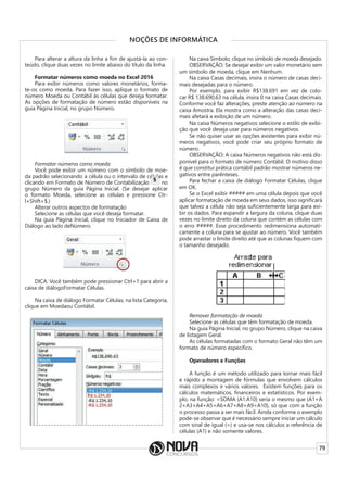 79
NOÇÕES DE INFORMÁTICA
Para alterar a altura da linha a fim de ajustá-la ao con-
teúdo, clique duas vezes no limite abaixo do título da linha.
Formatar números como moeda no Excel 2016
Para exibir números como valores monetários, forma-
te-os como moeda. Para fazer isso, aplique o formato de
número Moeda ou Contábil às células que deseja formatar.
As opções de formatação de número estão disponíveis na
guia Página Inicial, no grupo Número.
Formatar números como moeda
Você pode exibir um número com o símbolo de moe-
da padrão selecionando a célula ou o intervalo de células e
clicando em Formato de Número de Contabilização
da padrão selecionando a célula ou o intervalo de células e
no
grupo Número da guia Página Inicial. (Se desejar aplicar
o formato Moeda, selecione as células e pressione Ctr-
l+Shift+$.)
Alterar outros aspectos de formatação
Selecione as células que você deseja formatar.
Na guia Página Inicial, clique no Iniciador de Caixa de
Diálogo ao lado deNúmero.
DICA: Você também pode pressionar Ctrl+1 para abrir a
caixa de diálogoFormatar Células.
Na caixa de diálogo Formatar Células, na lista Categoria,
clique em Moedaou Contábil.
Na caixa Símbolo, clique no símbolo de moeda desejado.
OBSERVAÇÃO: Se desejar exibir um valor monetário sem
um símbolo de moeda, clique em Nenhum.
Na caixa Casas decimais, insira o número de casas deci-
mais desejadas para o número.
Por exemplo, para exibir R$138.691 em vez de colo-
car R$ 138.690,63 na célula, insira 0 na caixa Casas decimais.
Conforme você faz alterações, preste atenção ao número na
caixa Amostra. Ela mostra como a alteração das casas deci-
mais afetará a exibição de um número.
Na caixa Números negativos selecione o estilo de exibi-
ção que você deseja usar para números negativos.
Se não quiser usar as opções existentes para exibir nú-
meros negativos, você pode criar seu próprio formato de
número.
OBSERVAÇÃO: A caixa Números negativos não está dis-
ponível para o formato de número Contábil. O motivo disso
é que constitui prática contábil padrão mostrar números ne-
gativos entre parênteses.
Para fechar a caixa de diálogo Formatar Células, clique
em OK.
Se o Excel exibir ##### em uma célula depois que você
aplicar formatação de moeda em seus dados, isso significará
que talvez a célula não seja suficientemente larga para exi-
bir os dados. Para expandir a largura da coluna, clique duas
vezes no limite direito da coluna que contém as células com
o erro #####. Esse procedimento redimensiona automati-
camente a coluna para se ajustar ao número. Você também
pode arrastar o limite direito até que as colunas fiquem com
o tamanho desejado.
Remover formatação de moeda
Selecione as células que têm formatação de moeda.
Na guia Página Inicial, no grupo Número, clique na caixa
de listagem Geral.
As células formatadas com o formato Geral não têm um
formato de número específico.
Operadores e Funções
A função é um método utilizado para tornar mais fácil
e rápido a montagem de fórmulas que envolvem cálculos
mais complexos e vários valores. Existem funções para os
cálculos matemáticos, financeiros e estatísticos. Por exem-
plo, na função: =SOMA (A1:A10) seria o mesmo que (A1+A
2+A3+A4+A5+A6+A7+A8+A9+A10), só que com a função
o processo passa a ser mais fácil. Ainda conforme o exemplo
pode-se observar que é necessário sempre iniciar um cálculo
com sinal de igual (=) e usa-se nos cálculos a referência de
células (A1) e não somente valores.
 