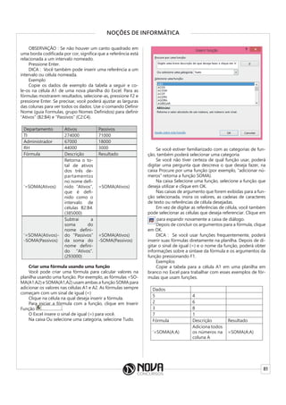 81
NOÇÕES DE INFORMÁTICA
OBSERVAÇÃO : Se não houver um canto quadrado em
uma borda codificada por cor, significa que a referência está
relacionada a um intervalo nomeado.
Pressione Enter.
DICA : Você também pode inserir uma referência a um
intervalo ou célula nomeada.
Exemplo
Copie os dados de exemplo da tabela a seguir e co-
le-os na célula A1 de uma nova planilha do Excel. Para as
fórmulas mostrarem resultados, selecione-as, pressione F2 e
pressione Enter. Se precisar, você poderá ajustar as larguras
das colunas para ver todos os dados. Use o comando Definir
Nome (guia Formulas, grupo Nomes Definidos) para definir
“Ativos” (B2:B4) e “Passivos” (C2:C4).
Departamento Ativos Passivos
TI 274000 71000
Administrador 67000 18000
RH 44000 3000
Fórmula Descrição Resultado
‘=SOMA(Ativos)
Retorna o to-
tal de ativos
dos três de-
partamentos
no nome defi-
nido “Ativos”,
que é defi-
nido como o
intervalo de
células B2:B4.
(385000)
=SOMA(Ativos)
‘=SOMA(Ativos)-
-SOMA(Passivos)
Subtrai a
soma do
nome defini-
do “Passivos”
da soma do
nome defini-
do “Ativos”.
(293000)
=SOMA(Ativos)
-SOMA(Passivos)
Criar uma fórmula usando uma função
Você pode criar uma fórmula para calcular valores na
planilha usando uma função. Por exemplo, as fórmulas =SO-
MA(A1:A2) e SOMA(A1,A2) usam ambas a função SOMA para
adicionar os valores nas células A1 e A2. As fórmulas sempre
começam com um sinal de igual (=)
Clique na célula na qual deseja inserir a fórmula.
Para iniciar a fórmula com a função, clique em Inserir
Função
Para iniciar a fórmula com a função, clique em Inserir
.
O Excel insere o sinal de igual (=) para você.
Na caixa Ou selecione uma categoria, selecione Tudo.
Se você estiver familiarizado com as categorias de fun-
ção, também poderá selecionar uma categoria.
Se você não tiver certeza de qual função usar, poderá
digitar uma pergunta que descreva o que deseja fazer, na
caixa Procure por uma função (por exemplo, “adicionar nú-
meros” retorna a função SOMA).
Na caixa Selecione uma função, selecione a função que
deseja utilizar e clique em OK.
Nas caixas de argumento que forem exibidas para a fun-
ção selecionada, insira os valores, as cadeias de caracteres
de texto ou referências de célula desejadas.
Em vez de digitar as referências de célula, você também
pode selecionar as células que deseja referenciar. Clique em
para expandir novamente a caixa de diálogo.
Depois de concluir os argumentos para a fórmula, clique
em OK.
DICA : Se você usar funções frequentemente, poderá
inserir suas fórmulas diretamente na planilha. Depois de di-
gitar o sinal de igual (=) e o nome da função, poderá obter
informações sobre a sintaxe da fórmula e os argumentos da
função pressionando F1.
Exemplos
Copie a tabela para a célula A1 em uma planilha em
branco no Excel para trabalhar com esses exemplos de fór-
mulas que usam funções.
Dados
5 4
2 6
3 8
7 1
Fórmula Descrição Resultado
‘=SOMA(A:A)
Adiciona todos
os números na
coluna A
=SOMA(A:A)
 
