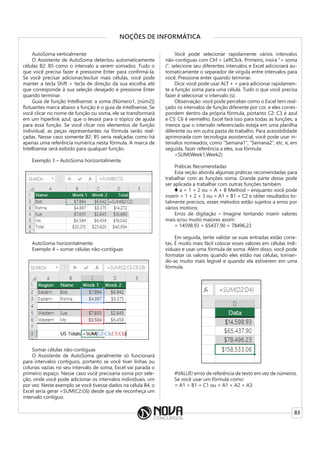 83
NOÇÕES DE INFORMÁTICA
AutoSoma verticalmente
O Assistente de AutoSoma detectou automaticamente
células B2: B5 como o intervalo a serem somados. Tudo o
que você precisa fazer é pressione Enter para confirmá-la.
Se você precisar adicionar/excluir mais células, você pode
manter a tecla Shift > tecla de direção da sua escolha até
que corresponde à sua seleção desejado e pressione Enter
quando terminar.
Guia de função Intellisense: a soma (Número1, [núm2])
flutuantes marca abaixo a função é o guia de Intellisense. Se
você clicar no nome de função ou soma, ele se transformará
em um hiperlink azul, que o levará para o tópico de ajuda
para essa função. Se você clicar nos elementos de função
individual, as peças representantes na fórmula serão real-
çadas. Nesse caso somente B2: B5 seria realçadas como há
apenas uma referência numérica nesta fórmula. A marca de
Intellisense será exibido para qualquer função.
Exemplo 3 – AutoSoma horizontalmente
AutoSoma horizontalmente
Exemplo 4 – somar células não-contíguas
Somar células não-contíguas
O Assistente de AutoSoma geralmente só funcionará
para intervalos contíguos, portanto se você tiver linhas ou
colunas vazias no seu intervalo de soma, Excel vai parada o
primeiro espaço. Nesse caso você precisaria soma por sele-
ção, onde você pode adicionar os intervalos individuais, um
por vez. Neste exemplo se você tivesse dados na célula B4, o
Excel seria gerar =SUM(C2:C6) desde que ele reconheça um
intervalo contíguo.
Você pode selecionar rapidamente vários intervalos
não-contíguas com Ctrl + LeftClick. Primeiro, insira “= soma
(“, selecione seu diferentes intervalos e Excel adicionará au-
tomaticamente o separador de vírgula entre intervalos para
você. Pressione enter quando terminar.
Dica: você pode usar ALT + = para adicionar rapidamen-
te a função soma para uma célula. Tudo o que você precisa
fazer é selecionar o intervalo (s).
Observação: você pode perceber como o Excel tem real-
çado os intervalos de função diferente por cor, e eles corres-
pondem dentro da própria fórmula, portanto C2: C3 é azul
e C5: C6 é vermelho. Excel fará isso para todas as funções, a
menos que o intervalo referenciado esteja em uma planilha
diferente ou em outra pasta de trabalho. Para acessibilidade
aprimorada com tecnologia assistencial, você pode usar in-
tervalos nomeados, como “Semana1”, “Semana2”, etc. e, em
seguida, fazer referência a eles, sua fórmula:
=SUM(Week1,Week2)
Práticas Recomendadas
Esta seção aborda algumas práticas recomendadas para
trabalhar com as funções soma. Grande parte desse pode
ser aplicada a trabalhar com outras funções também.
♣ a = 1 + 2 ou = A + B Method – enquanto você pode
inserir = 1 + 2 + 3 ou = A1 + B1 + C2 e obter resultados to-
talmente precisos, esses métodos estão sujeitos a erros por
vários motivos:
Erros de digitação – Imagine tentando inserir valores
mais e/ou muito maiores assim:
= 14598.93 + 65437.90 + 78496.23
Em seguida, tente validar se suas entradas estão corre-
tas. É muito mais fácil colocar esses valores em células indi-
viduais e usar uma fórmula de soma. Além disso, você pode
formatar os valores quando eles estão nas células, tornan-
do-as muito mais legível e quando ela estiverem em uma
fórmula.
#VALUE! erros de referência de texto em vez de números.
Se você usar um fórmula como:
= A1 + B1 + C1 ou = A1 + A2 + A3
 
