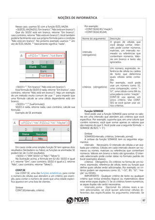 87
NOÇÕES DE INFORMÁTICA
Nesse caso, usamos SE com a função ÉCÉL.VAZIA:
=SE(ÉCÉL.VAZIA(D2),”Em branco”,”Não está em branco”)
Que diz SE(D2 está em branco, retorne “Em branco”,
caso contrário, retorne “Não está em branco”). Você também
poderia facilmente usar sua própria fórmula para a condição
“Não está em branco”. No próximo exemplo usamos “” em
vez de ÉCÉL.VAZIA. “” basicamente significa “nada”.
=SE(D3=””,”Em branco”,”Não está em branco”)
Essa fórmula diz SE(D3 é nada, retorne “Em branco”, caso
contrário, retorne “Não está em branco”). Veja um exemplo
de um método muito comum de usar “” para impedir que
uma fórmula calcule se uma célula dependente está em
branco:
=SE(D3=””;””;SuaFórmula())
SE(D3 é nada, retorne nada, caso contrário, calcule sua
fórmula).
Exemplo de SE aninhada
Em casos onde uma simples função SE tem apenas dois
resultados (Verdadeiro ou Falso), as funções se aninhadas SE
podem ter de 3 a 64 resultados.
=SE(D2=1;”SIM”;SE(D2=2;”Não”;”Talvez”))
Na ilustração acima, a fórmula em E2 diz: SE(D2 é igual
a 1, retorne “Sim”, caso contrário, SE(D2 é igual a 2, retorne
“Não”, caso contrário, retorne “Talvez”).
CONT.SE
Use CONT.SE, uma das funções estatísticas, para contar
o número de células que atendem a um critério; por exem-
plo, para contar o número de vezes que uma cidade especí-
fica aparece em uma lista de clientes.
Sintaxe
CONT.SE(intervalo, critério)
Por exemplo:
=CONT.SE(A2:A5;”maçãs”)
=CONT.SE(A2:A5,A4)
Nome do argumento Descrição
intervalo
(obrigatório)
O grupo de células que
você deseja contar. Inter-
valo pode conter números,
matrizes, um intervalo no-
meado ou referências que
contenham números. Valo-
res em branco e texto são
ignorados.
critérios (obrigatório)
Um número, expressão, re-
ferência de célula ou cadeia
de texto que determina
quais células serão conta-
das.
Por exemplo, você pode
usar um número como 32,
uma comparação, como “>
32”, uma célula como B4 ou
uma palavra como “maçãs”.
CONT.SE usa apenas um
único critério. Use CONT.
SES se você quiser usar vá-
rios critérios.
Função SOMASE
Você pode usar a função SOMASE para somar os valo-
res em uma intervalo que atendem aos critérios que você
especificar. Por exemplo, suponha que, em uma coluna que
contém números, você quer somar apenas os valores que
são maiores do que 5. Você pode usar a seguinte fórmula: =
SOMASE (B2:B25,”> 5”).
Sintaxe
SOMASE(intervalo, critérios, [intervalo_soma])
A sintaxe da função SOMASE tem os seguintes argu-
mentos:
intervalo Necessário. O intervalo de células a ser ava-
liada por critérios. Células em cada intervalo devem ser nú-
meros ou nomes, matrizes ou referências que contenham
números. Valores em branco e texto são ignorados. O inter-
valo selecionado pode conter datas no formato padrão do
Excel (exemplos abaixo).
critérios Obrigatório. Os critérios na forma de um nú-
mero, expressão, referência de célula, texto ou função que
define quais células serão adicionadas. Por exemplo, os cri-
térios podem ser expressos como 32, “>32”, B5, “32”, “ma-
çãs” ou HOJE().
IMPORTANTE : Qualquer critério de texto ou qualquer
critério que inclua símbolos lógicos ou matemáticos deve
estar entre aspas duplas (“). Se os critérios forem numéricos,
as aspas duplas não serão necessárias.
intervalo_soma Opcional. As células reais a se-
rem adicionadas, se você quiser adicionar células di-
ferentes das especificadas no argumento intervalo. Se
 