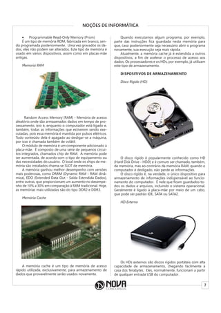 7
NOÇÕES DE INFORMÁTICA
• Programmable Read-Only Memory (Prom)
É um tipo de memória ROM, fabricada em branco, sen-
do programada posteriormente. Uma vez gravados os da-
dos, eles não podem ser alterados. Este tipo de memória é
usado em vários dispositivos, assim como em placas-mãe
antigas.
Memoria RAM
Random Access Memory (RAM) - Memória de acesso
aleatório onde são armazenados dados em tempo de pro-
cessamento, isto é, enquanto o computador está ligado e,
também, todas as informações que estiverem sendo exe-
cutadas, pois essa memória é mantida por pulsos elétricos.
Todo conteúdo dela é apagado ao desligar-se a máquina,
por isso é chamada também de volátil.
O módulo de memória é um componente adicionado à
placa-mãe. É composto de uma série de pequenos circui-
tos integrados, chamados chip de RAM. A memória pode
ser aumentada, de acordo com o tipo de equipamento ou
das necessidades do usuário. O local onde os chips de me-
mória são instalados chama-se SLOT de memória.
A memória ganhou melhor desempenho com versões
mais poderosas, como DRAM (Dynamic RAM - RAM dinâ-
mica), EDO (Extended Data Out - Saída Estendida Dados),
entre outras, que proporcionam um aumento no desempe-
nho de 10% a 30% em comparação à RAM tradicional. Hoje,
as memórias mais utilizadas são do tipo DDR2 e DDR3.
Memória Cache
A memória cache é um tipo de memória de acesso
rápido utilizada, exclusivamente, para armazenamento de
dados que provavelmente serão usados novamente.
Quando executamos algum programa, por exemplo,
parte das instruções fica guardada nesta memória para
que, caso posteriormente seja necessário abrir o programa
novamente, sua execução seja mais rápida.
Atualmente, a memória cache já é estendida a outros
dispositivos, a fim de acelerar o processo de acesso aos
dados. Os processadores e os HDs, por exemplo, já utilizam
este tipo de armazenamento.
DISPOSITIVOS DE ARMAZENAMENTO
Disco Rígido (HD)
O disco rígido é popularmente conhecido como HD
(Hard Disk Drive - HDD) e é comum ser chamado, também,
de memória, mas ao contrário da memória RAM, quando o
computador é desligado, não perde as informações.
O disco rígido é, na verdade, o único dispositivo para
armazenamento de informações indispensável ao funcio-
namento do computador. É nele que ficam guardados to-
dos os dados e arquivos, incluindo o sistema operacional.
Geralmente é ligado à placa-mãe por meio de um cabo,
que pode ser padrão IDE, SATA ou SATA2.
HD Externo
Os HDs externos são discos rígidos portáteis com alta
capacidade de armazenamento, chegando facilmente à
casa dos Terabytes. Eles, normalmente, funcionam a partir
de qualquer entrada USB do computador.
 