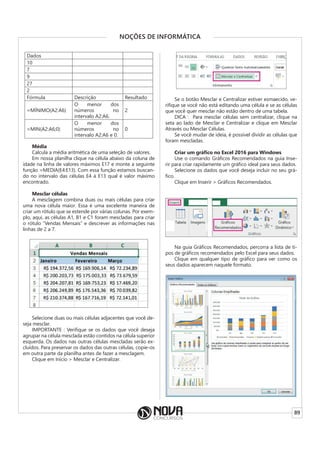89
NOÇÕES DE INFORMÁTICA
Dados
10
7
9
27
2
Fórmula Descrição Resultado
=MÍNIMO(A2:A6)
O menor dos
números no
intervalo A2:A6.
2
=MIN(A2:A6;0)
O menor dos
números no
intervalo A2:A6 e 0.
0
Média
Calcula a média aritmética de uma seleção de valores.
Em nossa planilha clique na célula abaixo da coluna de
idade na linha de valores máximos E17 e monte a seguinte
função =MEDIA(E4:E13). Com essa função estamos buscan-
do no intervalo das células E4 à E13 qual é valor máximo
encontrado.
Mesclar células
A mesclagem combina duas ou mais células para criar
uma nova célula maior. Essa é uma excelente maneira de
criar um rótulo que se estende por várias colunas. Por exem-
plo, aqui, as células A1, B1 e C1 foram mescladas para criar
o rótulo “Vendas Mensais” e descrever as informações nas
linhas de 2 a 7.
Selecione duas ou mais células adjacentes que você de-
seja mesclar.
IMPORTANTE : Verifique se os dados que você deseja
agrupar na célula mesclada estão contidos na célula superior
esquerda. Os dados nas outras células mescladas serão ex-
cluídos. Para preservar os dados das outras células, copie-os
em outra parte da planilha antes de fazer a mesclagem.
Clique em Início > Mesclar e Centralizar.
Se o botão Mesclar e Centralizar estiver esmaecido, ve-
rifique se você não está editando uma célula e se as células
que você quer mesclar não estão dentro de uma tabela.
DICA : Para mesclar células sem centralizar, clique na
seta ao lado de Mesclar e Centralizar e clique em Mesclar
Através ou Mesclar Células.
Se você mudar de ideia, é possível dividir as células que
foram mescladas.
Criar um gráfico no Excel 2016 para Windows
Use o comando Gráficos Recomendados na guia Inse-
rir para criar rapidamente um gráfico ideal para seus dados.
Selecione os dados que você deseja incluir no seu grá-
fico.
Clique em Inserir > Gráficos Recomendados.
Na guia Gráficos Recomendados, percorra a lista de ti-
pos de gráficos recomendados pelo Excel para seus dados.
Clique em qualquer tipo de gráfico para ver como os
seus dados aparecem naquele formato.
 