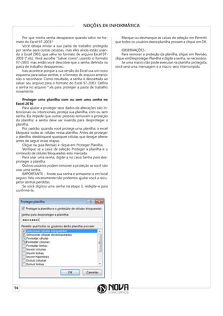 94
NOÇÕES DE INFORMÁTICA
Por que minha senha desaparece quando salvo no for-
mato do Excel 97-2003?
Você deseja enviar a sua pasta de trabalho protegida
por senha para outras pessoas, mas eles ainda estão usan-
do o Excel 2003, que salva no formato de arquivo Excel 97-
2003 (*.xls). Você escolhe “Salvar como” usando o formato
97-2003, mas então você descobre que a senha definida na
pasta de trabalho desapareceu.
Isso acontece porque a sua versão do Excel usa um novo
esquema para salvar senhas, e o formato de arquivo anterior
não o reconhece. Como resultado, a senha é descartada ao
salvar seu arquivo para o formato do Excel 97-2003. Defina
a senha no arquivo *.xls para proteger a pasta de trabalho
novamente.
Proteger uma planilha com ou sem uma senha no
Excel 2016
Para ajudar a proteger seus dados de alterações não in-
tencionais ou intencionais, proteja sua planilha, com ou sem
senha. Ela impede que outras pessoas removam a proteção
da planilha: a senha deve ser inserida para desproteger a
planilha.
Por padrão, quando você protege uma planilha, o excel
bloqueia todas as células nessa planilha. Antes de proteger
a planilha, desbloqueie quaisquer células que desejar alterar
antes de seguir essas etapas.
Clique na guia Revisão e clique em Proteger Planilha.
Verifique se a caixa de seleção Proteger a planilha e o
conteúdo de células bloqueadas está marcada.
Para usar uma senha, digite-a na caixa Senha para des-
proteger a planilha.
Outros usuários podem remover a proteção se você não
usar uma senha.
IMPORTANTE : Anote sua senha e armazene-a em local
seguro. Nós sinceramente não podemos ajudar você a recu-
perar senhas perdidas.
Se você digitou uma senha na etapa 3, redigite-a para
confirmá-la.
Marque ou desmarque as caixas de seleção em Permitir
que todos os usuários desta planilha possam e clique em OK.
OBSERVAÇÕES :
Para remover a proteção da planilha, clique em Revisão,
clique emDesproteger Planilha e digite a senha, se necessário.
Se uma macro não pode executar na planilha protegida,
você verá uma mensagem e a macro será interrompida
 