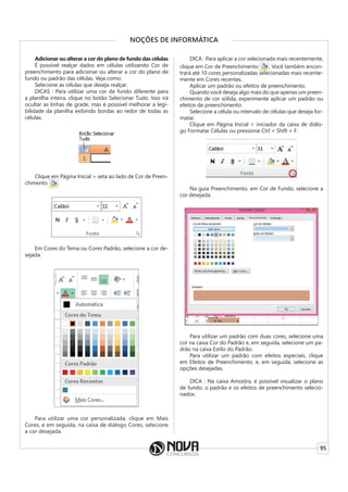 95
NOÇÕES DE INFORMÁTICA
Adicionar ou alterar a cor do plano de fundo das células
É possível realçar dados em células utilizando Cor de
preenchimento para adicionar ou alterar a cor do plano de
fundo ou padrão das células. Veja como:
Selecione as células que deseja realçar.
DICAS : Para utilizar uma cor de fundo diferente para
a planilha inteira, clique no botão Selecionar Tudo. Isso irá
ocultar as linhas de grade, mas é possível melhorar a legi-
bilidade da planilha exibindo bordas ao redor de todas as
células.
Clique em Página Inicial > seta ao lado de Cor de Preen-
chimento
Clique em Página Inicial > seta ao lado de Cor de Preen-
.
Em Cores do Tema ou Cores Padrão, selecione a cor de-
sejada.
Para utilizar uma cor personalizada, clique em Mais
Cores, e em seguida, na caixa de diálogo Cores, selecione
a cor desejada.
DICA : Para aplicar a cor selecionada mais recentemente,
clique em Cor de Preenchimento . Você também encon-
trará até 10 cores personalizadas selecionadas mais recente-
mente em Cores recentes.
Aplicar um padrão ou efeitos de preenchimento.
Quando você deseja algo mais do que apenas um preen-
chimento de cor sólida, experimente aplicar um padrão ou
efeitos de preenchimento.
Selecione a célula ou intervalo de células que deseja for-
matar.
Clique em Página Inicial > iniciador da caixa de diálo-
go Formatar Células ou pressione Ctrl + Shift + F.
Na guia Preenchimento, em Cor de Fundo, selecione a
cor desejada.
Para utilizar um padrão com duas cores, selecione uma
cor na caixa Cor do Padrão e, em seguida, selecione um pa-
drão na caixa Estilo do Padrão.
Para utilizar um padrão com efeitos especiais, clique
em Efeitos de Preenchimento, e, em seguida, selecione as
opções desejadas.
DICA : Na caixa Amostra, é possível visualizar o plano
de fundo, o padrão e os efeitos de preenchimento selecio-
nados.
 