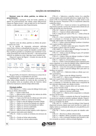 96
NOÇÕES DE INFORMÁTICA
Remover cores de célula, padrões, ou efeitos de
preenchimento
Para remover quaisquer cores de fundo, padrões ou
efeitos de preenchimento das células, basta selecioná-las.
Clique em Página Inicial > seta ao lado de Cor de Preenchi-
mento, e então selecione Sem Preenchimento.
Imprimir cores de célula, padrões ou efeitos de preen-
chimento em cores
Se as opções de impressão estiverem definidas
como Preto e branco ouQualidade de rascunho — seja pro-
positalmente ou porque a pasta de trabalho contém plani-
lhas e gráficos grandes ou complexos que resultaram na ati-
vação automática do modo de rascunho — não será possível
imprimir as células em cores. Veja aqui como resolver isso:
Clique em Layout da Página > iniciador da caixa de diá-
logo Configurar Página.
Na guia Folha, em Imprimir, desmarque as caixas de se-
leção Preto e branco e Qualidade de rascunho.
OBSERVAÇÃO : Se você não visualizar cores em sua pla-
nilha, talvez esteja trabalho no modo de alto contraste. Se
não visualizar cores ao visualizar antes de imprimir, talvez
nenhuma impressora colorida esteja selecionada.
Principais atalhos
CTRL+Menos (-) — Exibe a caixa de diálogo Excluir para
excluir as células selecionadas.
CTRL+; — Insere a data atual.
CTRL+` — Alterna entre a exibição dos valores da célula
e a exibição de fórmulas na planilha.
CTRL+’ — Copia uma fórmula da célula que está acima
da célula ativa para a célula ou a barra de fórmulas.
CTRL+1 — Exibe a caixa de diálogo Formatar Células.
CTRL+2 — Aplica ou remove formatação em negrito.
CTRL+3 — Aplica ou remove formatação em itálico.
CTRL+4 — Aplica ou remove sublinhado.
CTRL+5 — Aplica ou remove tachado.
CTRL+6 — Alterna entre ocultar objetos, exibir objetos e
exibir espaços reservados para objetos.
CTRL+8 — Exibe ou oculta os símbolos de estrutura de
tópicos.
CTRL+9 — Oculta as linhas selecionadas.
CTRL+0 — Oculta as colunas selecionadas.
CTRL+A — Seleciona a planilha inteira. Se a planilha
contiver dados, este comando seleciona a região atual. Pres-
sionar CTRL+A novamente seleciona a região atual e suas
linhas de resumo. Pressionar CTRL+A novamente seleciona
a planilha inteira.
CTRL+SHIFT+A — Insere os nomes e os parênteses do
argumento quando o ponto de inserção está à direita de um
nome de função em uma fórmula.
CTRL+N — Aplica ou remove formatação em negrito.
CTRL+C — Copia as células selecionadas.
CTRL+C (seguido por outro CTRL+C) — exibe a Área de
Transferência.
CTRL+D — Usa o comando Preencher Abaixo para co-
piar o conteúdo e o formato da célula mais acima de um
intervalo selecionado nas células abaixo.
CTRL+F — Exibe a caixa de diálogo Localizar e Substituir
com a guia Localizar selecionada.
SHIFT+F5 — Também exibe essa guia, enquanto SHIF-
T+F4 repete a última ação de Localizar.
CTRL+SHIFT+F — Abre a caixa de diálogo Formatar Cé-
lulas com a guia Fonte selecionada.
CTRL+G — Exibe a caixa de diálogo Ir para. (F5 também
exibe essa caixa de diálogo.)
CTRL+H — Exibe a caixa de diálogo Localizar e Substi-
tuir com a guia Substituir selecionada.
CTRL+I — Aplica ou remove formatação em itálico.
CTRL+K — Exibe a caixa de diálogo Inserir Hiperlink para
novos hiperlinks ou a caixa de diálogo Editar Hiperlink para
os hiperlinks existentes que estão selecionados.
CTRL+N — Cria uma nova pasta de trabalho em branco
CTRL+O — Exibe a caixa de diálogo Abrir para abrir ou
localizar um arquivo.
CTRL+SHIFT+O — Seleciona todas as células que con-
têm comentários.
CTRL+P — Exibe a caixa de diálogo Imprimir.
CTRL+SHIFT+P — Abre a caixa de diálogo Formatar Cé-
lulas com a guia Fonte selecionada.
CTRL+R — Usa o comando Preencher à Direita para co-
piar o conteúdo e o formato da célula mais à esquerda de
um intervalo selecionado nas células à direita.
CTRL+B — Salva o arquivo ativo com seu nome de ar-
quivo, local e formato atual.
CTRL+T — Exibe a caixa de diálogo Criar Tabela.
CTRL+S — Aplica ou remove sublinhado.
CTRL+SHIFT+S — Alterna entre a expansão e a redução
da barra de fórmulas.
CTRL+V — Insere o conteúdo da Área de Transferência
no ponto de inserção e substitui qualquer seleção. Disponí-
vel somente depois de ter recortado ou copiado um objeto,
texto ou conteúdo de célula.
CTRL+ALT+V — Exibe a caixa de diálogo Colar Especial,
disponível somente depois que você recortar ou copiar um
objeto, textos ou conteúdo de célula em uma planilha ou em
outro programa.
CTRL+W — Fecha a janela da pasta de trabalho sele-
cionada.
CTRL+X — Recorta as células selecionadas.
CTRL+Y — Repete o último comando ou ação, se possível.
CTRL+Z — Usa o comando Desfazer para reverter o últi-
mo comando ou excluir a última entrada digitada.
 