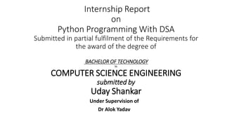 Internship Report
on
Python Programming With DSA
Submitted in partial fulfilment of the Requirements for
the award of the degree of
BACHELOR OF TECHNOLOGY
In
COMPUTER SCIENCE ENGINEERING
submitted by
Uday Shankar
Under Supervision of
Dr Alok Yadav
 