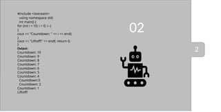02
#include <iostream>
using namespace std;
int main() {
for (int i = 10; i > 0; i--)
{
cout << "Countdown: " << i << endl;
}
cout << "Liftoff!" << endl; return 0;
}
Output:
Countdown: 10
Countdown: 9
Countdown: 8
Countdown: 7
Countdown: 6
Countdown: 5
Countdown: 4
Countdown:3
Countdown: 2
Countdown: 1
Liftoff!
2
 