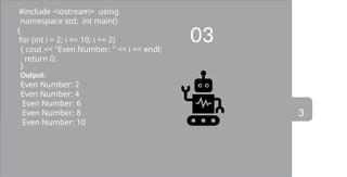 03
#include <iostream> using
namespace std; int main()
{
for (int i = 2; i <= 10; i += 2)
{ cout << "Even Number: " << i << endl;
return 0;
}
Output:
Even Number: 2
Even Number: 4
Even Number: 6
Even Number: 8
Even Number: 10
3
 