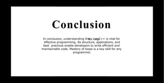 Conclusion
In conclusion, understanding the in C++ is vital for
effective programming. Its structure, applications, and
best practices enable developers to write efﬁcient and
maintainable code. Mastery of loops is a key skill for any
programmer.
 